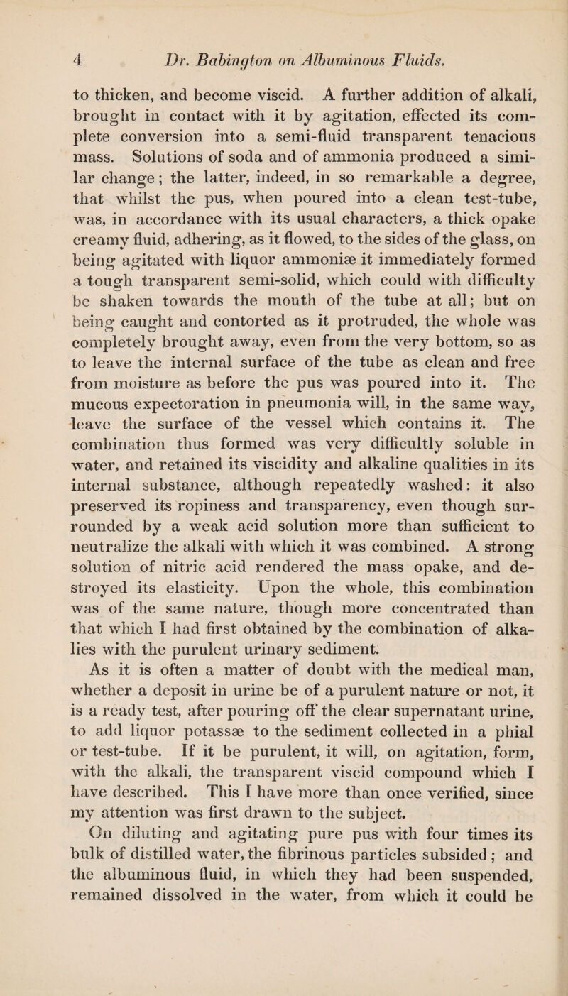 to thicken, and become viscid. A further addition of alkali, brought in contact with it by agitation, effected its com¬ plete conversion into a semi-fluid transparent tenacious mass. Solutions of soda and of ammonia produced a simi¬ lar change; the latter, indeed, in so remarkable a degree, that whilst the pus, when poured into a clean test-tube, was, in accordance with its usual characters, a thick opake creamy fluid, adhering, as it flowed, to the sides of the glass, on being agitated with liquor ammoniae it immediately formed a tough transparent semi-solid, which could with difficulty be shaken towards the mouth of the tube at all; but on being caught and contorted as it protruded, the whole was completely brought away, even from the very bottom, so as to leave the internal surface of the tube as clean and free from moisture as before the pus was poured into it. The mucous expectoration in pneumonia will, in the same way, leave the surface of the vessel which contains it. The combination thus formed was very difficultly soluble in water, and retained its viscidity and alkaline qualities in its internal substance, although repeatedly washed: it also preserved its ropiness and transparency, even though sur¬ rounded by a weak acid solution more than sufficient to neutralize the alkali with which it was combined. A strong solution of nitric acid rendered the mass opake, and de¬ stroyed its elasticity. Upon the whole, this combination was of the same nature, though more concentrated than that which I had first obtained by the combination of alka¬ lies with the purulent urinary sediment. As it is often a matter of doubt with the medical man, whether a deposit in urine be of a purulent nature or not, it is a ready test, after pouring off the clear supernatant urine, to add liquor potassae to the sediment collected in a phial or test-tube. If it be purulent, it will, on agitation, form, with the alkali, the transparent viscid compound which I have described. This I have more than once verified, since my attention was first drawn to the subject. On diluting and agitating pure pus with four times its bulk of distilled water, the fibrinous particles subsided ; and the albuminous fluid, in which they had been suspended, remained dissolved in the water, from which it could be