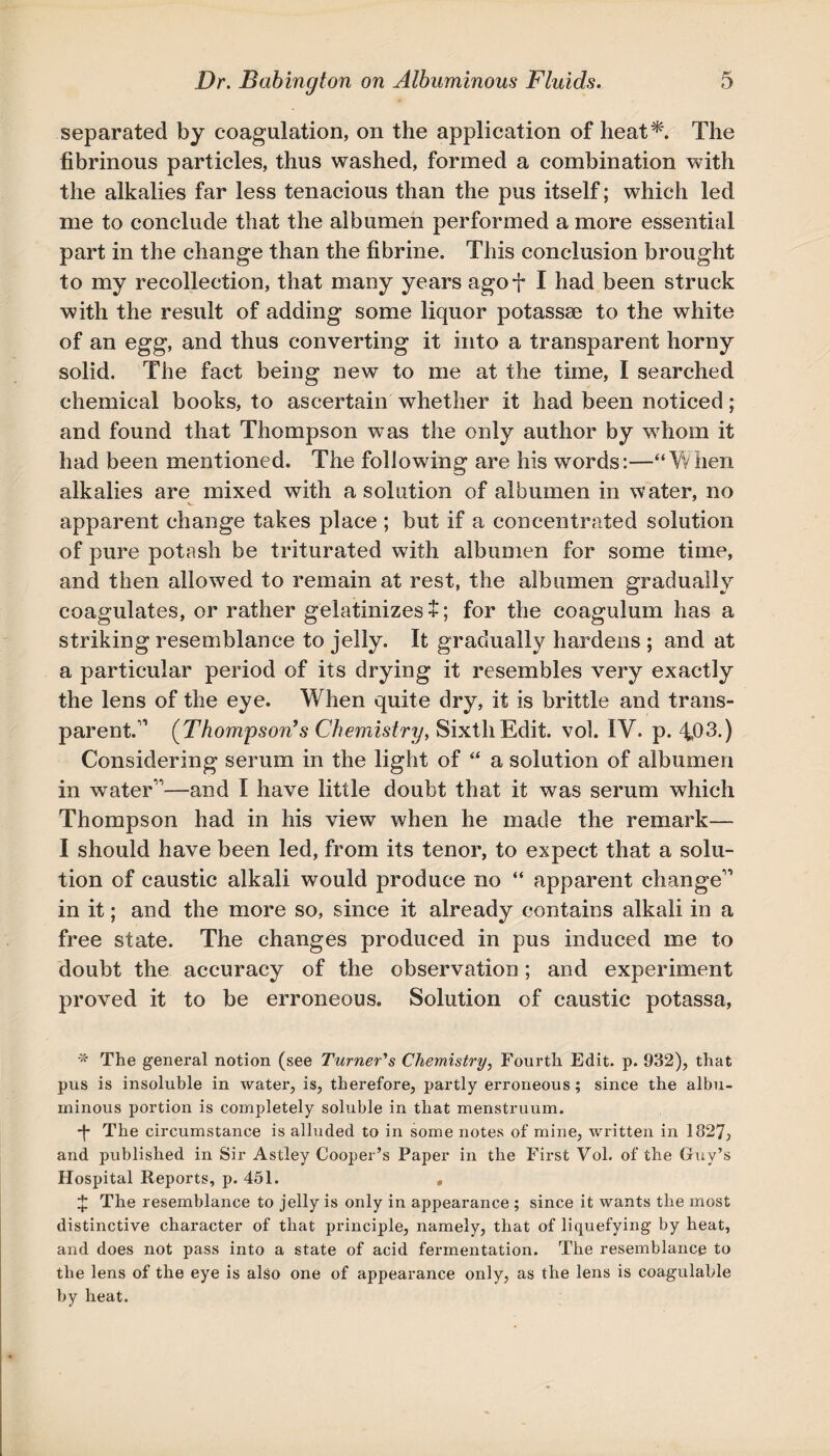 separated by coagulation, on the application of heat*. The fibrinous particles, thus washed, formed a combination with the alkalies far less tenacious than the pus itself; which led me to conclude that the albumen performed a more essential part in the change than the fibrine. This conclusion brought to my recollection, that many years agof I had been struck with the result of adding some liquor potassae to the white of an egg, and thus converting it into a transparent horny solid. The fact being new to me at the time, I searched chemical books, to ascertain whether it had been noticed; and found that Thompson was the only author by whom it had been mentioned. The following are his words:—“When alkalies are mixed with a solution of albumen in water, no apparent change takes place ; but if a concentrated solution of pure potash be triturated with albumen for some time, and then allowed to remain at rest, the albumen gradually coagulates, or rather gelatinizes $; for the coagulum has a striking resemblance to jelly. It gradually hardens ; and at a particular period of its drying it resembles very exactly the lens of the eye. When quite dry, it is brittle and trans¬ parent.’1 (Thompson’s Chemistry, Sixth Edit. vol. IV. p. 4b3-) Considering serum in the light of “ a solution of albumen in water’1—and I have little doubt that it was serum which Thompson had in his view when he made the remark— I should have been led, from its tenor, to expect that a solu¬ tion of caustic alkali would produce no “ apparent change’1 in it; and the more so, since it already contains alkali in a free state. The changes produced in pus induced me to doubt the accuracy of the observation; and experiment proved it to be erroneous. Solution of caustic potassa, * The general notion (see Turner's Chemistry, Fourth Edit. p. 932), that pus is insoluble in water, is, therefore, partly erroneous; since the albu¬ minous portion is completely soluble in that menstruum. ■f The circumstance is alluded to in some notes of mine, written in 1827, and published in Sir Astley Cooper’s Paper in the First Vol. of the Guy’s Hospital Reports, p. 451. , £ The resemblance to jelly is only in appearance ; since it wants the most distinctive character of that principle, namely, that of liquefying by heat, and does not pass into a state of acid fermentation. The resemblance to the lens of the eye is also one of appearance only, as the lens is coagulable by heat.
