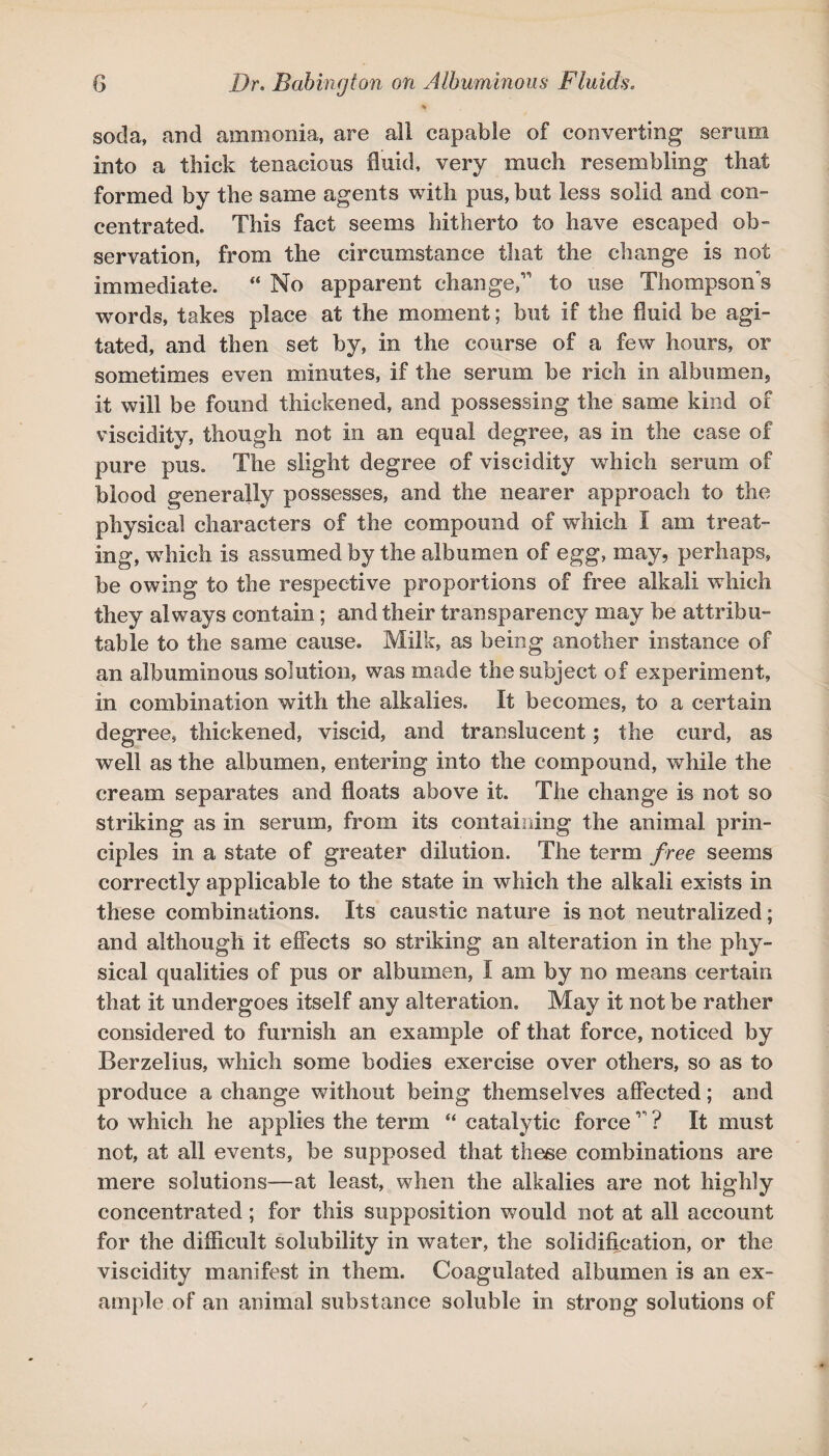 % soda, and ammonia, are all capable of converting serum into a thick tenacious fluid very much resembling that formed by the same agents with pus, but less solid and com centrated. This fact seems hitherto to have escaped ob¬ servation, from the circumstance that the change is not immediate. “ No apparent changed to use Thompson's words, takes place at the moment; but if the fluid be agi¬ tated, and then set by, in the course of a few hours, or sometimes even minutes, if the serum be rich in albumen, it will be found thickened, and possessing the same kind of viscidity, though not in an equal degree, as in the case of pure pus. The slight degree of viscidity which serum of blood generally possesses, and the nearer approach to the physical characters of the compound of which I am treat¬ ing, which is assumed by the albumen of egg, may, perhaps, he owing to the respective proportions of free alkali which they always contain; and their transparency may he attribu¬ table to the same cause. Milk, as being another instance of an albuminous solution, was made the subject of experiment, in combination with the alkalies. It becomes, to a certain degree, thickened, viscid, and translucent; the curd, as well as the albumen, entering into the compound, while the cream separates and floats above it. The change is not so striking as in serum, from its containing the animal prin¬ ciples in a state of greater dilution. The term free seems correctly applicable to the state in which the alkali exists in these combinations. Its caustic nature is not neutralized; and although it effects so striking an alteration in the phy¬ sical qualities of pus or albumen, I am by no means certain that it undergoes itself any alteration. May it not be rather considered to furnish an example of that force, noticed by Berzelius, which some bodies exercise over others, so as to produce a change without being themselves affected; and to which he applies the term “ catalytic force1' ? It must not, at all events, be supposed that these combinations are mere solutions—at least, when the alkalies are not highly concentrated; for this supposition would not at all account for the difficult solubility in water, the solidification, or the viscidity manifest in them. Coagulated albumen is an ex¬ ample of an animal substance soluble in strong solutions of