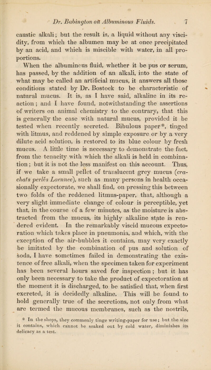 caustic alkali; but the result is, a liquid without any visci¬ dity, from which the albumen may be at once precipitated by an acid, and which is miscible with water, in all pro¬ portions. When the albuminous fluid, whether it be pus or serum, has passed, by the addition of an alkali, into the state of what may be called an artificial mucus, it answers all those conditions stated by Dr, Bostock to be characteristic of natural mucus. It is, as I have said, alkaline in its re¬ action ; and I have found, notwithstanding the assertions of writers on animal chemistry to the contrary, that this is generally the case with natural mucus, provided it be tested when recently secreted. Bibulous paper*, tinged with litmus, and reddened by simple exposure or by a very dilute acid solution, is restored to its blue colour by fresh mucus. A little time is necessary to demonstrate the fact, from the tenacity with which the alkali is held in combina¬ tion ; but it is not the less manifest on this account. Thus, if we take a small pellet of translucent grey mucus (era- chats perles Laennec), such as many persons in health occa¬ sionally expectorate, we shall find, on pressing this between two folds of the reddened litmus-paper, that, although a very slight immediate change of colour is perceptible, yet that, in the course of a few minutes, as the moisture is abs¬ tracted from the mucus, its highly alkaline state is ren¬ dered evident. In the remarkably viscid mucous expecto¬ ration which takes place in pneumonia, and which, with the exception of the air-bubbles it contains, may very exactly be imitated by the combination of pus and solution of soda, I have sometimes failed in demonstrating the exis¬ tence of free alkali, when the specimen taken for experiment has been several hours saved for inspection ; but it has only been necessary to take the product of expectoration at the moment it is discharged, to be satisfied that, when first excreted, it is decidedly alkaline. This will be found to hold generally true of the secretions, not only from what are termed the mucous membranes, such as the nostrils, * In the shops, they commonly tinge writing-paper for use; but the size it contains, which cannot he soaked out by cold water, diminishes its delicacy as a test.