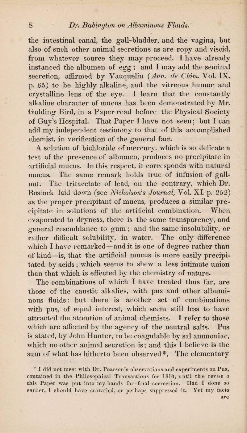 the intestinal canal, the gall-bladder, and the vagina, but also of such other animal secretions as are ropy and viscid, from whatever source they may proceed. I have already instanced the albumen of egg; and I may add the seminal secretion, affirmed by Vauquelin (Ann. de Chim. Yol. IX. p. 65) to be highly alkaline, and the vitreous humor and crystalline lens of the eye. I learn that the constantly alkaline character of mucus has been demonstrated by Mr. Golding Bird, in a Paper read before the Physical Society of Guy's Hospital. That Paper I have not seen; but I can add my independent testimony to that of this accomplished chemist, in verification of the general fact. A solution of bichloride of mercury, which is so delicate a test of the presence of albumen, produces no precipitate in artificial mucus. In this respect, it corresponds with natural mucus. The same remark holds true of infusion of gall- nut. The tritacetate of lead, on the contrary, which Dr. Bostock laid down (see Nicholson’s Journal, Vol. XL p. 252) as the proper precipitant of mucus, produces a similar pre¬ cipitate in solutions of the artificial combination. When evaporated to dryness, there is the same transparency, and general resemblance to gum ; and the same insolubility, or rather difficult solubility, in water. The only difference which I have remarked—and it is one of degree rather than of kind—is, that the artificial mucus is more easily precipi¬ tated by acids; which seems to shew a less intimate union than that which is effected by the chemistry of nature. The combinations of which I have treated thus far, are those of the caustic alkalies, with pus and other albumi¬ nous fluids: but there is another set of combinations with pus, of equal interest, which seem still less to have attracted the attention of animal chemists. I refer to those which are affected by the agency of the neutral salts. Pus is stated, by John Hunter, to be coagulable by sal ammoniac, which no other animal secretion is; and this I believe is the sum of what has hitherto been observed*. The elementary * I did not meet with Dr. Pearson’s observations and experiments on Pus, contained in the Philosophical Transactions for 1810, until the revise o this Paper was put into my hands for final correction. Had I done so earlier, I should have curtailed, or perhaps suppressed it. Yet my facts are