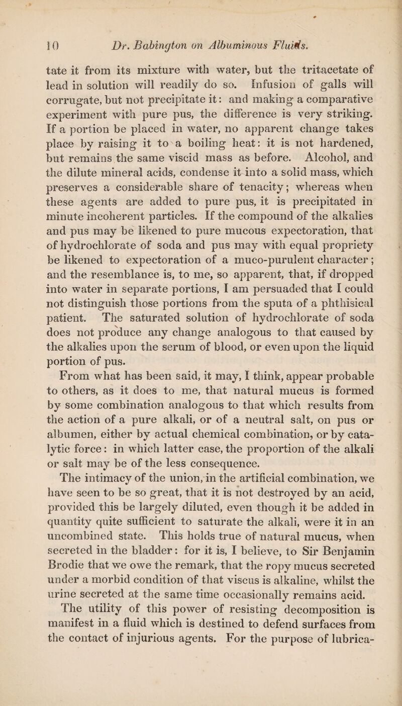 tate it from its mixture with water, but the tritaeetate of lead in solution will readily do so. Infusion of galls will corrugate, but not precipitate it: and making a comparative experiment with pure pus, the difference is very striking. If a portion be placed in water, no apparent change takes place by raising it to a boiling heat: It is not hardened, but remains the same viscid mass as before. Alcohol, and the dilute mineral acids, condense it into a solid mass, which preserves a considerable share of tenacity; whereas when these agents are added to pure pus, it is precipitated in minute incoherent particles. If the compound of the alkalies and pus may be likened to pure mucous expectoration, that of hydrochlorate of soda and pus may with equal propriety be likened to expectoration of a muco-purulent character; and the resemblance is, to me, so apparent, that, if dropped into water in separate portions, I am persuaded that I could not distinguish those portions from the sputa of a phthisical patient. The saturated solution of hydrochlorate of soda does not produce any change analogous to that caused by the alkalies upon the serum of blood, or even upon the liquid portion of pus. From what has been said, it may, I think, appear probable to others, as it does to me, that natural mucus is formed by some combination analogous to that which results from the action of a pure alkali, or of a neutral salt, on pus or albumen, either by actual chemical combination, or by cata¬ lytic force: in which latter case, the proportion of the alkali or salt may be of the less consequence. The intimacy of the union, in the artificial combination, we have seen to be so great, that it is not destroyed by an acid, provided this be largely diluted, even though it be added in quantity quite sufficient to saturate the alkali, were it in an uncombined state. This holds true of natural mucus, when secreted in the bladder: for it is, I believe, to Sir Benjamin Brodie that we owe the remark, that the ropy mucus secreted under a morbid condition of that viscus is alkaline, whilst the urine secreted at the same time occasionally remains acid. The utility of this power of resisting decomposition is manifest in a fluid which is destined to defend surfaces from the contact of injurious agents. For the purpose of lubrica-
