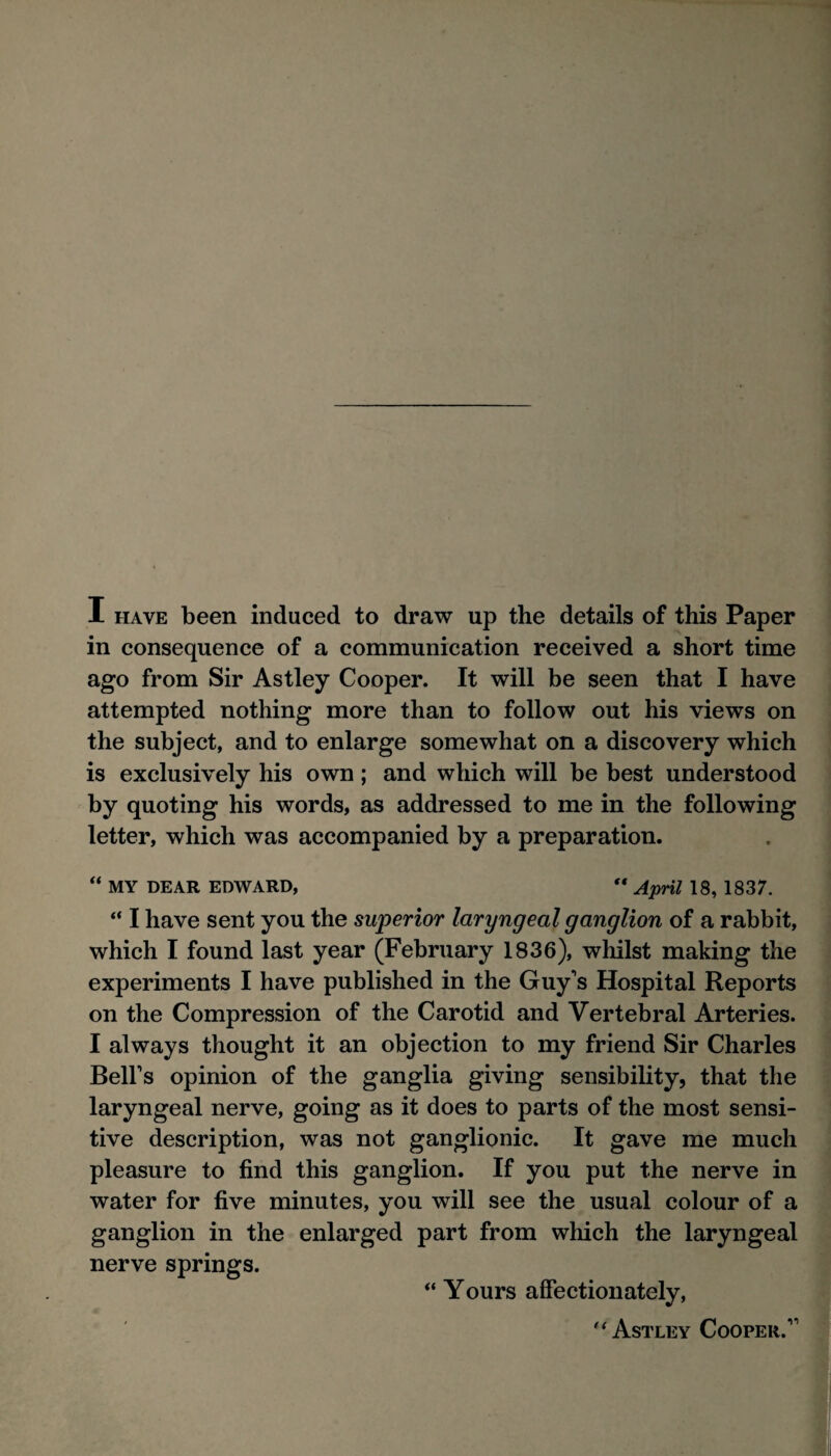 I HAVE been induced to draw up the details of this Paper in consequence of a communication received a short time ago from Sir Astley Cooper. It will be seen that I have attempted nothing more than to follow out his views on the subject, and to enlarge somewhat on a discovery which is exclusively his own; and which will be best understood by quoting his words, as addressed to me in the following letter, which was accompanied by a preparation. “ MY DEAR EDWARD, “ A'pril 18, 1837. “ I have sent you the superior laryngeal ganglion of a rabbit, which I found last year (February 1836), whilst making the experiments I have published in the Guy's Hospital Reports on the Compression of the Carotid and Vertebral Arteries. I always thought it an objection to my friend Sir Charles Bell’s opinion of the ganglia giving sensibility, that the laryngeal nerve, going as it does to parts of the most sensi¬ tive description, was not ganglionic. It gave me much pleasure to find this ganglion. If you put the nerve in water for five minutes, you will see the usual colour of a ganglion in the enlarged part from which the laryngeal nerve springs. “ Yours affectionately, Astley Cooper.”