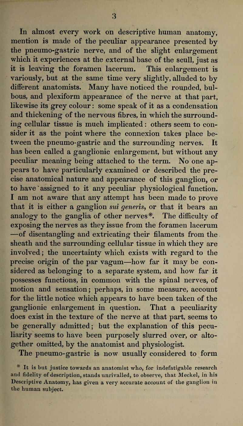 In almost every work on descriptive human anatomy, mention is made of the peculiar appearance presented by the pneumo-gastric nerve, and of the slight enlargement which it experiences at the external base of the scull, just as it is leaving the foramen lacerum. This enlargement is variously, but at the same time very slightly, alluded to by different anatomists. Many have noticed the rounded, bul¬ bous, and plexiform appearance of the nerve at that part, likewise its grey colour: some speak of it as a condensation and thickening of the nervous fibres, in which the surround¬ ing cellular tissue is much implicated: others seem to con¬ sider it as the point where the connexion takes place be¬ tween the pneumo-gastric and the surrounding nerves. It has been called a ganglionic enlargement, but without any peculiar meaning being attached to the term. No one ap¬ pears to have particularly examined or described the pre¬ cise anatomical nature and appearance of this ganglion, or to have' assigned to it any peculiar physiological function. I am not aware that any attempt has been made to prove that it is either a ganglion sui generis, or that it bears an analogy to the ganglia of other nerves*. The difficulty of exposing the nerves as they issue from the foramen lacerum —of disentangling and extricating their filaments from the sheath and the surrounding cellular tissue in which they are involved; the uncertainty which exists with regard to the precise origin of the par vagum—how far it may be con¬ sidered as belonging to a separate system, and how far it possesses functions, in common with the spinal nerves, of motion and sensation; perhaps, in some measure, account for the little notice which appears to have been taken of the ganglionic enlargement in question. That a peculiarity does exist in the texture of the nerve at that part, seems to be generally admitted; but the explanation of this pecu¬ liarity seems to have been purposely slurred over, or alto¬ gether omitted, by the anatomist and physiologist. The pneumo-gastric is now usually considered to form * It is but justice towards an anatomist who, for indefatigable research and fidelity of description, stands unrivalled, to observe, that Meckel, in his Descriptive Anatomy, has given a very accurate account of the ganglion in the human subject.