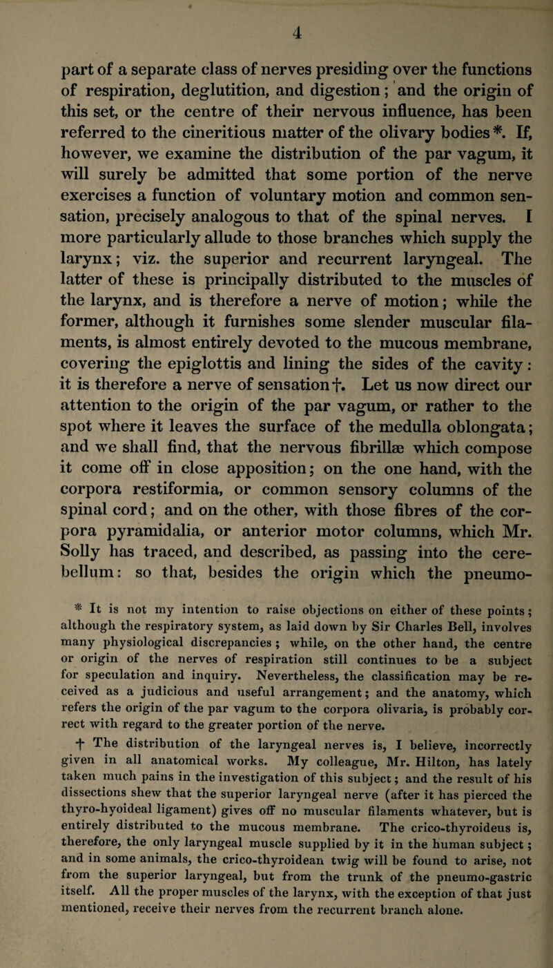 part of a separate class of nerves presiding over the functions of respiration, deglutition, and digestion; and the origin of this set, or the centre of their nervous influence, has been referred to the cineritious matter of the olivary bodies If, however, we examine the distribution of the par vagum, it will surely be admitted that some portion of the nerve exercises a function of voluntary motion and common sen¬ sation, precisely analogous to that of the spinal nerves. I more particularly allude to those branches which supply the larynx; viz. the superior and recurrent laryngeal. The latter of these is principally distributed to the muscles of the larynx, and is therefore a nerve of motion; while the former, although it furnishes some slender muscular fila¬ ments, is almost entirely devoted to the mucous membrane, covering the epiglottis and lining the sides of the cavity : it is therefore a nerve of sensation f. Let us now direct our attention to the origin of the par vagum, or rather to the spot where it leaves the surface of the medulla oblongata; and we shall find, that the nervous fibrillae which compose it come off in close apposition; on the one hand, with the corpora restiformia, or common sensory columns of the spinal cord; and on the other, with those fibres of the cor¬ pora pyramid alia, or anterior motor columns, which Mr. Solly has traced, and described, as passing into the cere¬ bellum: so that, besides the origin which the pneumo- * It is not my intention to raise objections on either of these points; although the respiratory system, as laid down by Sir Charles Bell, involves many physiological discrepancies ; while, on the other hand, the centre or origin of the nerves of respiration still continues to be a subject for speculation and inquiry. Nevertheless, the classification may be re¬ ceived as a judicious and useful arrangement; and the anatomy, which refers the origin of the par vagum to the corpora olivaria, is probably cor¬ rect with regard to the greater portion of the nerve. *j- The distribution of the laryngeal nerves is, I believe, incorrectly given in all anatomical works. My colleague, Mr. Hilton, has lately taken much pains in the investigation of this subject; and the result of his dissections shew that the superior laryngeal nerve (after it has pierced the thyro-hyoideal ligament) gives oflF no muscular filaments whatever, but is entirely distributed to the mucous membrane. The crico-thyroideus is, therefore, the only laryngeal muscle supplied by it in the human subject; and in some animals, the crico-thyroidean twig will be found to arise, not from the superior laryngeal, but from the trunk of the pneumo-gastric itself. All the proper muscles of the larynx, with the exception of that just mentioned, receive their nerves from the recurrent branch alone.