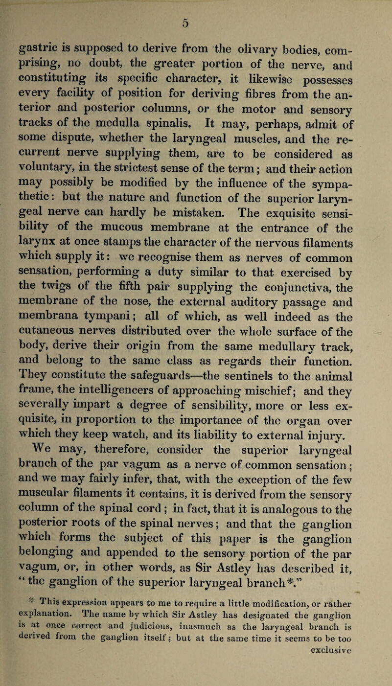 gastric is supposed to derive from the olivary bodies, com¬ prising, no doubt, the greater portion of the nerve, and constituting its specific character, it likewise possesses every facility of position for deriving fibres from the an¬ terior and posterior columns, or the motor and sensory tracks of the medulla spinalis. It may, perhaps, admit of some dispute, whether the laryngeal muscles, and the re¬ current nerve supplying them, are to be considered as voluntary, in the strictest sense of the term; and their action may possibly be modified by the influence of the sympa¬ thetic : but the nature and function of the superior laryn¬ geal nerve can hardly be mistaken. The exquisite sensi¬ bility of the mucous membrane at the entrance of the larynx at once stamps the character of the nervous filaments which supply it: we recognise them as nerves of common sensation, performing a duty similar to that exercised by the twigs of the fifth pair supplying the conjunctiva, the membrane of the nose, the external auditory passage and membrana tympani; all of which, as well indeed as the cutaneous nerves distributed over the whole surface of the body, derive their origin from the same medullary track, and belong to the same class as regards their function. They constitute the safeguards—the sentinels to the animal frame, the intelligencers of approaching mischief; and they severally impart a degree of sensibility, more or less ex¬ quisite, in proportion to the importance of the organ over which they keep watch, and its liability to external injury. We may, therefore, consider the superior laryngeal branch of the par vagum as a nerve of common sensation ; and we may fairly infer, that, with the exception of the few muscular filaments it contains, it is derived from the sensory column of the spinal cord; in fact, that it is analogous to the posterior roots of the spinal nerves ; and that the ganglion which forms the subject of this paper is the ganglion belonging and appended to the sensory portion of the par vagum, or, in other words, as Sir Astley has described it, “ the ganglion of the superior laryngeal branch^.” This expression appears to me to require a little modification, or rather explanation. The name by which Sir Astley has designated the ganglion is at once correct and judicious, inasmuch as the laryngeal branch is derived from the ganglion itself; but at the same time it seems to be too exclusive