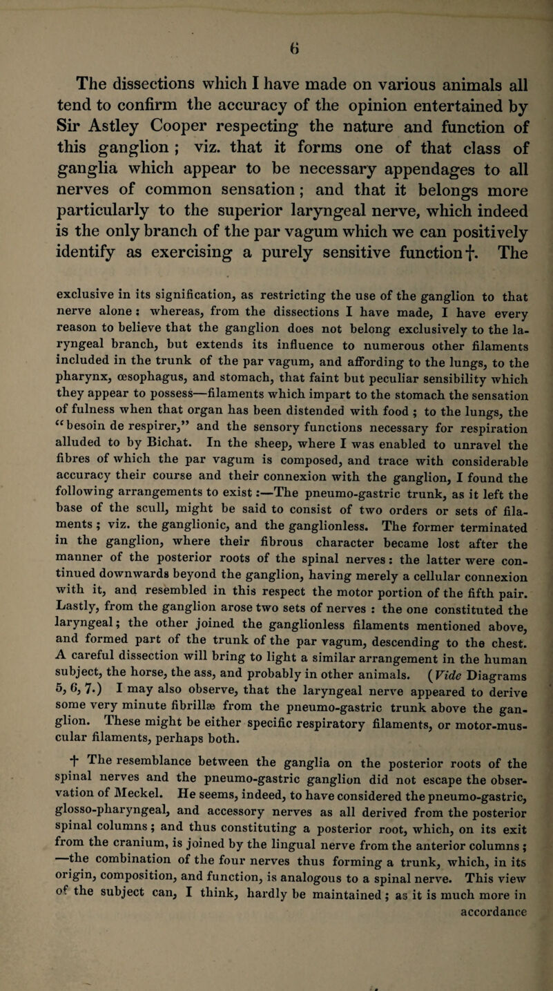 The dissections which I have made on various animals all tend to confirm the accuracy of the opinion entertained by Sir Astley Cooper respecting the nature and function of this ganglion ; viz. that it forms one of that class of ganglia which appear to be necessary appendages to all nerves of common sensation; and that it belonofs more particularly to the superior laryngeal nerve, which indeed is the only branch of the par vagum which we can positively identify as exercising a purely sensitive function f. The exclusive in its signification, as restricting the use of the ganglion to that nerve alone ; whereas, from the dissections I have made, I have every reason to believe that the ganglion does not belong exclusively to the la¬ ryngeal branch, but extends its influence to numerous other filaments included in the trunk of the par vagum, and affording to the lungs, to the pharynx, oesophagus, and stomach, that faint but peculiar sensibility which they appear to possess—filaments which impart to the stomach the sensation of fulness when that organ has been distended with food ; to the lungs, the besoin de respirer,” and the sensory functions necessary for respiration alluded to by Bichat. In the sheep, where I was enabled to unravel the fibres of which the par vagum is composed, and trace with considerable accuracy their course and their connexion with the ganglion, I found the following arrangements to existThe pneumo-gastric trunk, as it left the base of the scull, might be said to consist of two orders or sets of fila¬ ments ; viz. the ganglionic, and the ganglionless. The former terminated in the ganglion, where their fibrous character became lost after the manner of the posterior roots of the spinal nerves: the latter were con¬ tinued downwards beyond the ganglion, having merely a cellular connexion with it, and resembled in this respect the motor portion of the fifth pair. Lastly, from the ganglion arose two sets of nerves : the one constituted the laryngeal; the other joined the ganglionless filaments mentioned above, and formed part of the trunk of the par vagum, descending to the chest. A careful dissection will bring to light a similar arrangement in the human subject, the horse, the ass, and probably in other animals. (Vide Diagrams 7*) I may also observe, that the laryngeal nerve appeared to derive some very minute fibrillae fi’om the pneumo-gastric trunk above the gan¬ glion. These might be either specific respiratory filaments, or motor-mus¬ cular filaments, perhaps both. *|- The resemblance between the ganglia on the posterior roots of the spinal nerves and the pneumo-gastric ganglion did not escape the obser¬ vation of Meckel. He seems, indeed, to have considered the pneumo-gastric, glosso-pharyngeal, and accessory nerves as all derived from the posterior spinal columns; and thus constituting a posterior root, which, on its exit from the cranium, is joined by the lingual nerve from the anterior columns ; the combination of the four nerves thus forming a trunk, which, in its origin, composition, and function, is analogous to a spinal nerve. This view of the subject can, I think, hardly be maintained; as it is much more in accordance