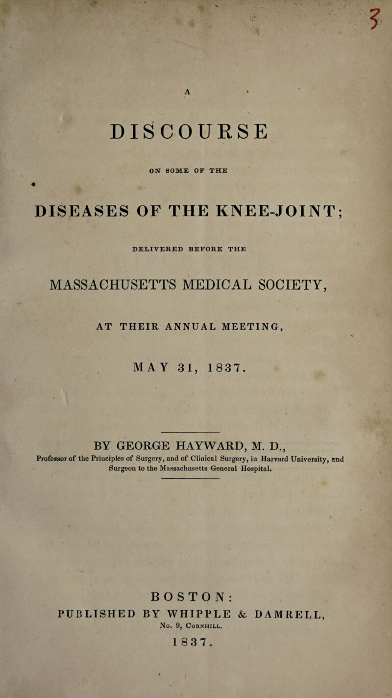 A DISCOURSE ON SOME OF THE » DISEASES OF THE KNEE-JOINT; DELIVERED BEFORE THE MASSACHUSETTS MEDICAL SOCIETY, AT THEIR ANNUAL MEETING, MAY 31, 1837. BY GEORGE HAYWARD, M. D., Professor of the Principles of Surgery, and of Clinical Surgery, in Harvard University, and Surgeon to the Massachusetts General Hospital. BOSTON: PUBLISHED BY WHIPPLE & DAMRELL, No. 9, CORNHILL.