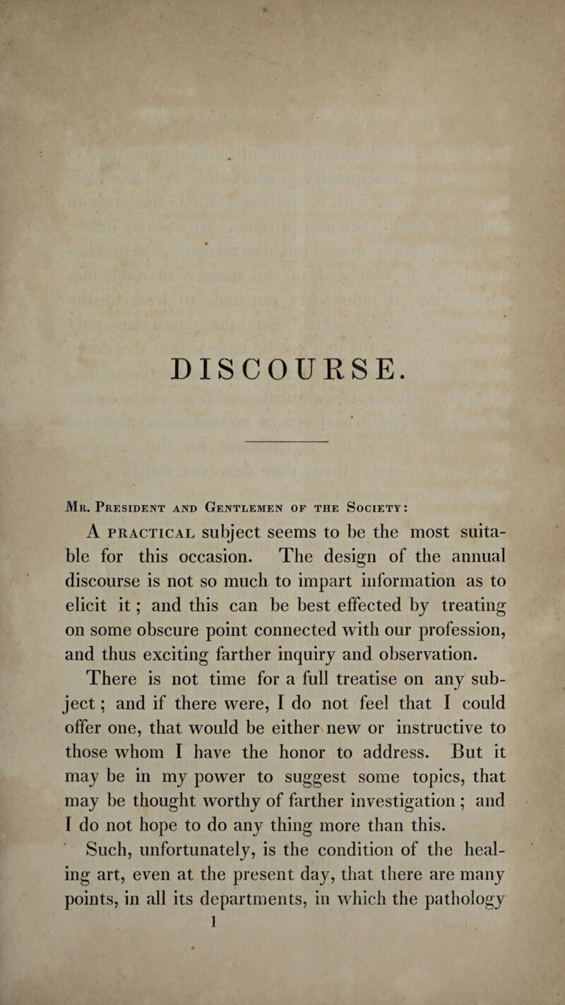 DISCOURSE. Mr. President and Gentlemen of the Society: A practical subject seems to be the most suita¬ ble for this occasion. The design of the annual discourse is not so much to impart information as to elicit it; and this can be best effected by treating on some obscure point connected with our profession, and thus exciting farther inquiry and observation. There is not time for a full treatise on any sub¬ ject ; and if there were, I do not feel that I could offer one, that would be either new or instructive to those whom I have the honor to address. But it may be in my power to suggest some topics, that may be thought worthy of farther investigation ; and I do not hope to do any thing more than this. Such, unfortunately, is the condition of the heal¬ ing art, even at the present day, that there are many points, in all its departments, in which the pathology