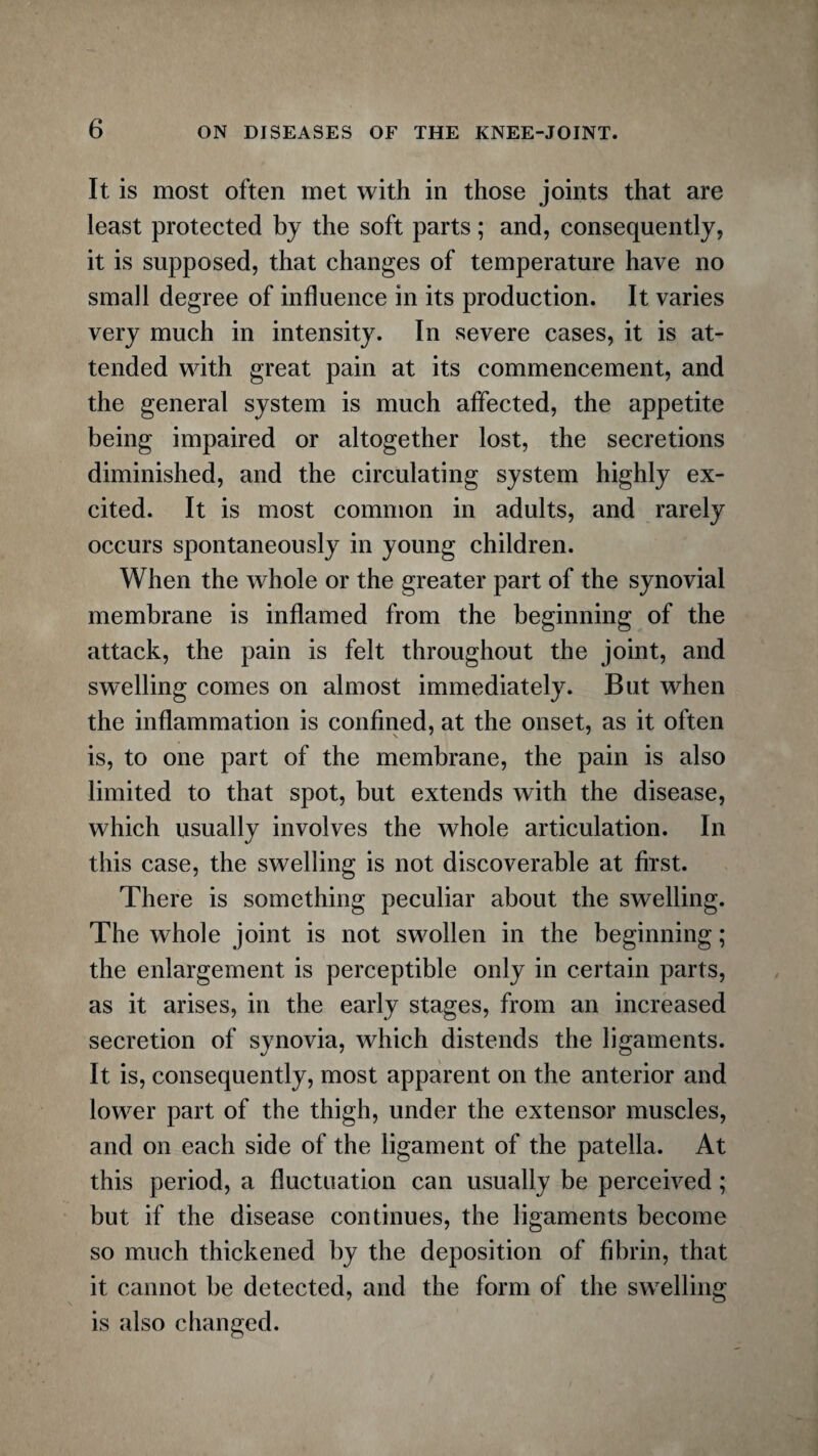 It is most often met with in those joints that are least protected by the soft parts; and, consequently, it is supposed, that changes of temperature have no small degree of influence in its production. It varies very much in intensity. In severe cases, it is at¬ tended with great pain at its commencement, and the general system is much affected, the appetite being impaired or altogether lost, the secretions diminished, and the circulating system highly ex¬ cited. It is most common in adults, and rarely occurs spontaneously in young children. When the whole or the greater part of the synovial membrane is inflamed from the beginning of the attack, the pain is felt throughout the joint, and swelling comes on almost immediately. But when the inflammation is confined, at the onset, as it often is, to one part of the membrane, the pain is also limited to that spot, but extends with the disease, which usually involves the whole articulation. In this case, the swelling is not discoverable at first. There is something peculiar about the swelling. The whole joint is not swollen in the beginning; the enlargement is perceptible only in certain parts, as it arises, in the early stages, from an increased secretion of synovia, which distends the ligaments. It is, consequently, most apparent on the anterior and lower part of the thigh, under the extensor muscles, and on each side of the ligament of the patella. At this period, a fluctuation can usually be perceived; but if the disease continues, the ligaments become so much thickened by the deposition of fibrin, that it cannot be detected, and the form of the swelling is also changed.