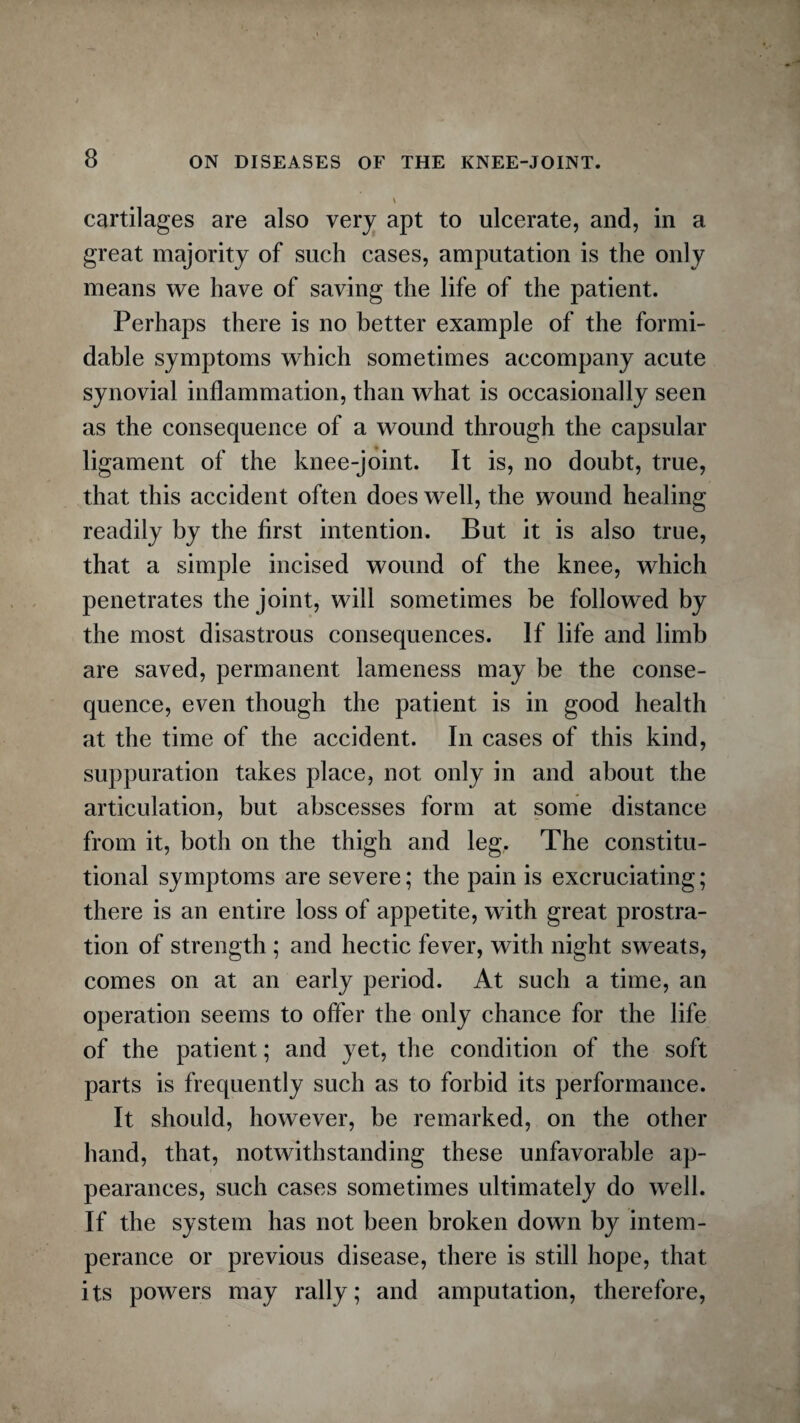 \ cartilages are also very apt to ulcerate, and, in a great majority of such cases, amputation is the only means we have of saving the life of the patient. Perhaps there is no better example of the formi¬ dable symptoms which sometimes accompany acute synovial inflammation, than what is occasionally seen as the consequence of a wound through the capsular ligament of the knee-joint. It is, no doubt, true, that this accident often does well, the wound healing readily by the first intention. But it is also true, that a simple incised wound of the knee, which penetrates the joint, will sometimes be followed by the most disastrous consequences. If life and limb are saved, permanent lameness may be the conse¬ quence, even though the patient is in good health at the time of the accident. In cases of this kind, suppuration takes place, not only in and about the articulation, but abscesses form at some distance from it, both on the thigh and leg. The constitu¬ tional symptoms are severe; the pain is excruciating; there is an entire loss of appetite, with great prostra¬ tion of strength ; and hectic fever, with night sweats, comes on at an early period. At such a time, an operation seems to offer the only chance for the life of the patient; and yet, the condition of the soft parts is frequently such as to forbid its performance. It should, however, be remarked, on the other hand, that, notwithstanding these unfavorable ap¬ pearances, such cases sometimes ultimately do well. If the system has not been broken down by intem¬ perance or previous disease, there is still hope, that its powers may rally; and amputation, therefore,