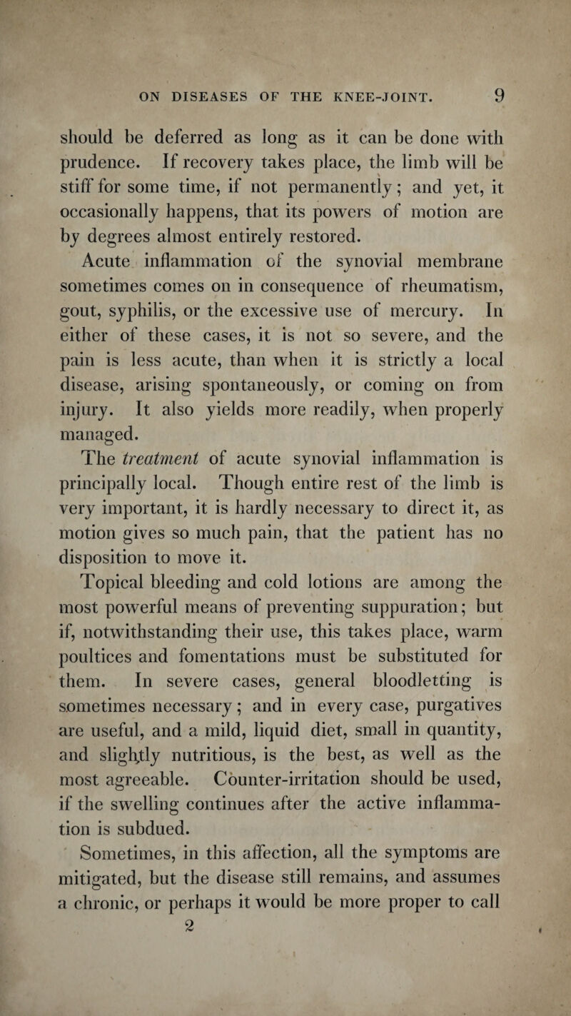 should be deferred as long as it can be done with prudence. If recovery takes place, the limb will be stiff for some time, if not permanently; and yet, it occasionally happens, that its powers of motion are by degrees almost entirely restored. Acute inflammation of the synovial membrane sometimes comes on in consequence of rheumatism, gout, syphilis, or the excessive use of mercury. In either of these cases, it is not so severe, and the pain is less acute, than when it is strictly a local disease, arising spontaneously, or coming on from injury. It also yields more readily, when properly managed. The treatment of acute synovial inflammation is principally local. Though entire rest of the limb is very important, it is hardly necessary to direct it, as motion gives so much pain, that the patient has no disposition to move it. Topical bleeding and cold lotions are among the most powerful means of preventing suppuration; but if, notwithstanding their use, this takes place, warm poultices and fomentations must be substituted for them. In severe cases, general bloodletting is sometimes necessary; and in every case, purgatives are useful, and a mild, liquid diet, small in quantity, and slightly nutritious, is the best, as well as the most agreeable. Counter-irritation should be used, if the swelling continues after the active inflamma¬ tion is subdued. Sometimes, in this affection, all the symptoms are mitigated, but the disease still remains, and assumes a chronic, or perhaps it would be more proper to call 2