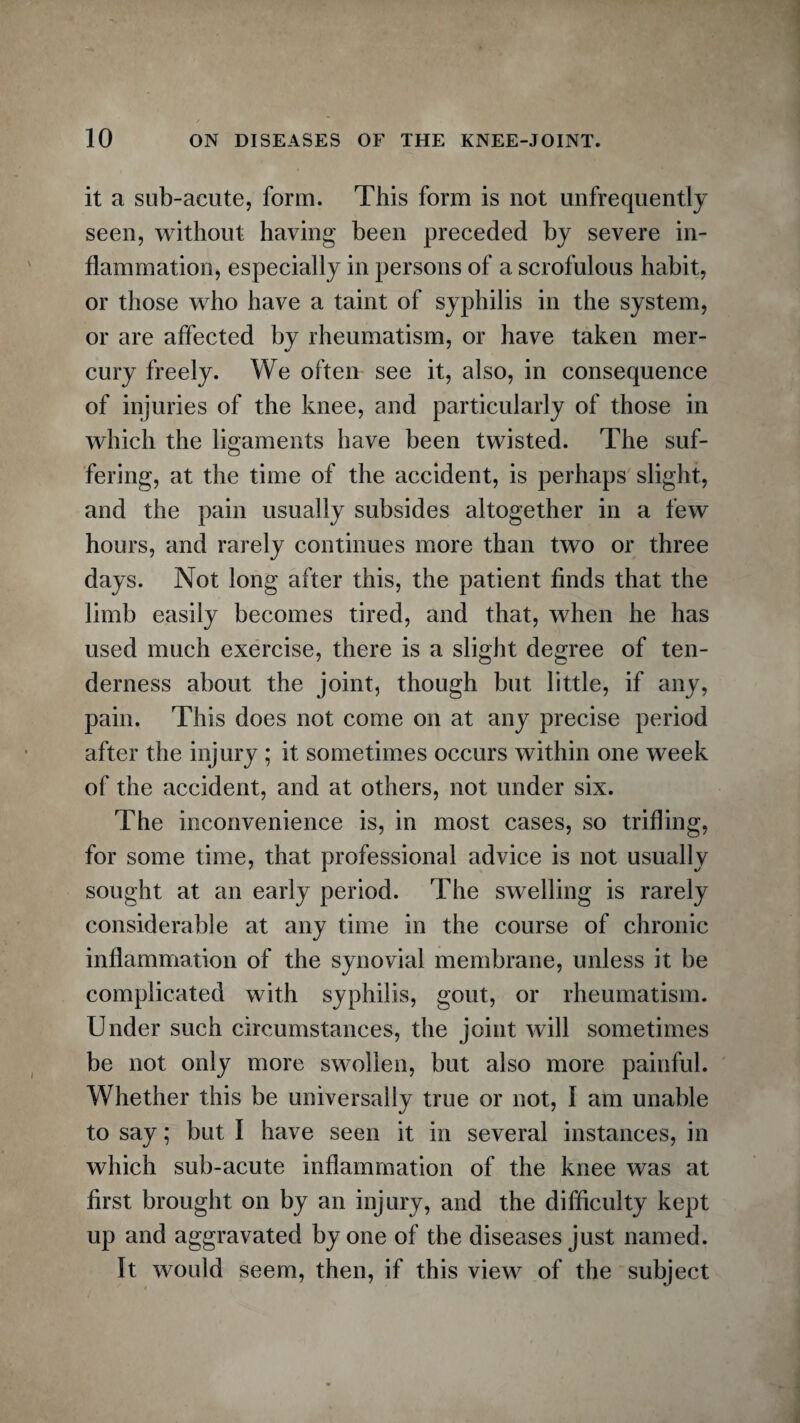 it a sub-acute, form. This form is not unfrequently seen, without having been preceded by severe in¬ flammation, especially in persons of a scrofulous habit, or those who have a taint of syphilis in the system, or are affected by rheumatism, or have taken mer¬ cury freely. We often see it, also, in consequence of injuries of the knee, and particularly of those in which the ligaments have been twisted. The suf¬ fering, at the time of the accident, is perhaps slight, and the pain usually subsides altogether in a few hours, and rarely continues more than two or three days. Not long after this, the patient finds that the limb easily becomes tired, and that, when he has used much exercise, there is a slight degree of ten¬ derness about the joint, though but little, if any, pain. This does not come on at any precise period after the injury ; it sometimes occurs within one week of the accident, and at others, not under six. The inconvenience is, in most cases, so trifling, for some time, that professional advice is not usually sought at an early period. The swelling is rarely considerable at any time in the course of chronic inflammation of the synovial membrane, unless it be complicated with syphilis, gout, or rheumatism. Under such circumstances, the joint will sometimes be not only more swollen, but also more painful. Whether this be universally true or not, I am unable to say; but I have seen it in several instances, in which sub-acute inflammation of the knee was at first brought on by an injury, and the difficulty kept up and aggravated by one of the diseases just named. It would seem, then, if this view of the subject