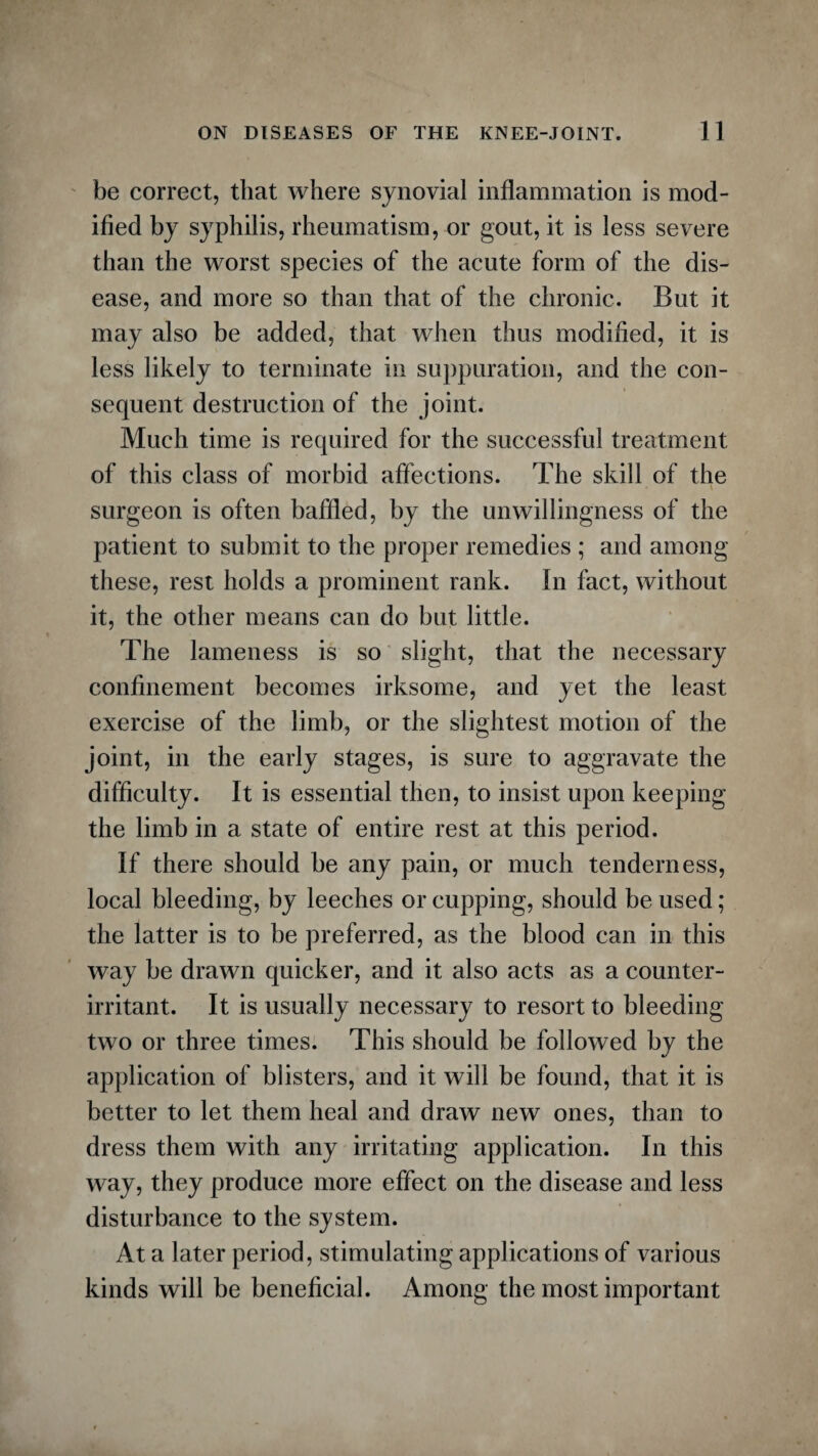 be correct, that where synovial inflammation is mod¬ ified by syphilis, rheumatism, or gout, it is less severe than the worst species of the acute form of the dis¬ ease, and more so than that of the chronic. But it may also be added, that when thus modified, it is less likely to terminate in suppuration, and the con¬ sequent destruction of the joint. Much time is required for the successful treatment of this class of morbid affections. The skill of the surgeon is often baffled, by the unwillingness of the patient to submit to the proper remedies ; and among these, rest holds a prominent rank. In fact, without it, the other means can do but little. The lameness is so slight, that the necessary confinement becomes irksome, and yet the least exercise of the limb, or the slightest motion of the joint, in the early stages, is sure to aggravate the difficulty. It is essential then, to insist upon keeping the limb in a state of entire rest at this period. If there should be any pain, or much tenderness, local bleeding, by leeches or cupping, should be used; the latter is to be preferred, as the blood can in this way be drawn quicker, and it also acts as a counter- irritant. It is usually necessary to resort to bleeding two or three times. This should be followed by the application of blisters, and it will be found, that it is better to let them heal and draw new ones, than to dress them with any irritating application. In this way, they produce more effect on the disease and less disturbance to the system. At a later period, stimulating applications of various kinds will be beneficial. Among the most important