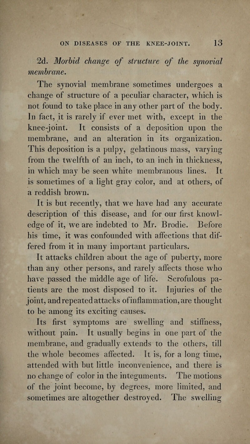 2d. Morbid change of structure of the synovial membrane. The synovial membrane sometimes undergoes a change of structure of a peculiar character, which is not found to take place in any other part of the body. In fact, it is rarely if ever met with, except in the knee-joint. It consists of a deposition upon the membrane, and an alteration in its organization. This deposition is a pulpy, gelatinous mass, varying from the twelfth of an inch, to an inch in thickness, in which may be seen white membranous lines. It is sometimes of a light gray color, and at others, of a reddish brown. It is but recently, that we have had any accurate description of this disease, and for our first knowl¬ edge of it, we are indebted to Mr. Brodie. Before his time, it was confounded with affections that dif¬ fered from it in many important particulars. It attacks children about the age of puberty, more than any other persons, and rarely affects those who have passed the middle age of life. Scrofulous pa¬ tients are the most disposed to it. Injuries of the joint, and repeated attacks of inflammation, are thought to be among its exciting causes. Its first symptoms are swelling and stiffness, without pain. It usually begins in one part of the membrane, and gradually extends to the others, till the whole becomes affected. It is, for a long time, attended with but little inconvenience, and there is no change of color in the integuments. The motions of the joint become, by degrees, more limited, and sometimes are altogether destroyed. The swelling