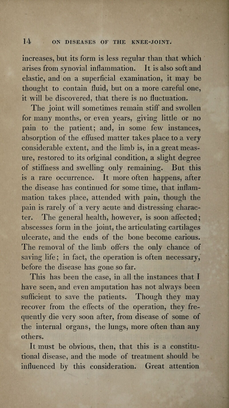 increases, but its form is less regular than that which arises from synovial inflammation. It is also soft and elastic, and on a superficial examination, it may be thought to contain fluid, but on a more careful one, it will be discovered, that there is no fluctuation. The joint will sometimes remain stiff and swollen for many months, or even years, giving little or no pain to the patient; and, in some few instances, absorption of the effused matter takes place to a very considerable extent, and the limb is, in a great meas¬ ure, restored to its original condition, a slight degree of stiffness and swelling only remaining. But this is a rare occurrence. It more often happens, after the disease has continued for some time, that inflam¬ mation takes place, attended with pain, though the pain is rarely of a very acute and distressing charac¬ ter. The general health, however, is soon affected; abscesses form in the joint, the articulating cartilages ulcerate, and the ends of the bone become carious. The removal of the limb offers the only chance of saving life; in fact, the operation is often necessary, before the disease has gone so far. This has been the case, in all the instances that I have seen, and even amputation has not always been sufficient to save the patients. Though they may recover from the effects of the operation, they fre¬ quently die very soon after, from disease of some of the internal organs, the lungs, more often than any others. It must be obvious, then, that this is a constitu¬ tional disease, and the mode of treatment should be influenced by this consideration. Great attention