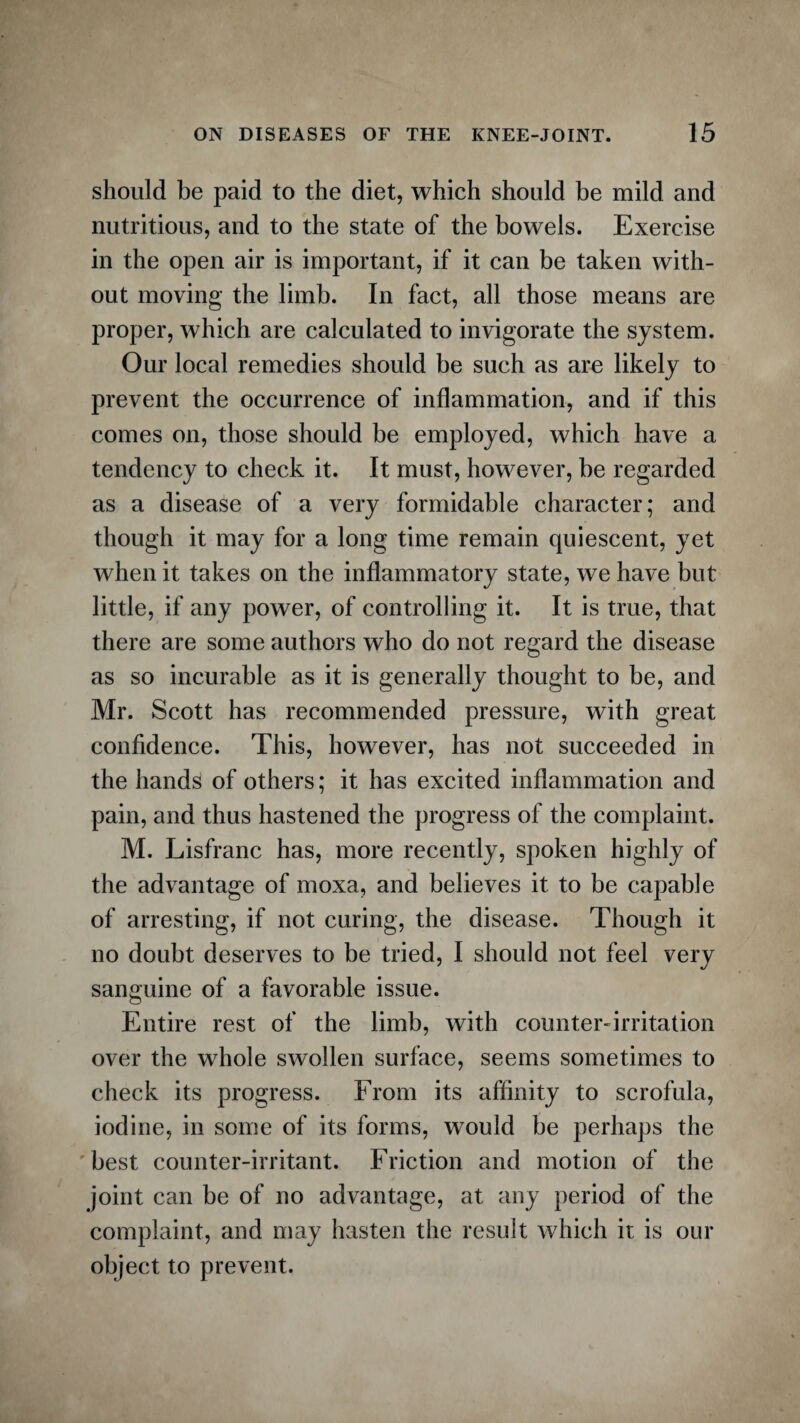 should be paid to the diet, which should be mild and nutritious, and to the state of the bowels. Exercise in the open air is important, if it can be taken with¬ out moving the limb. In fact, all those means are proper, which are calculated to invigorate the system. Our local remedies should be such as are likely to prevent the occurrence of inflammation, and if this comes on, those should be employed, which have a tendency to check it. It must, however, be regarded as a disease of a very formidable character; and though it may for a long time remain quiescent, yet when it takes on the inflammatory state, we have but little, if any power, of controlling it. It is true, that there are some authors who do not regard the disease as so incurable as it is generally thought to be, and Mr. Scott has recommended pressure, with great confidence. This, however, has not succeeded in the hands of others; it has excited inflammation and pain, and thus hastened the progress of the complaint. M. Lisfranc has, more recently, spoken highly of the advantage of moxa, and believes it to be capable of arresting, if not curing, the disease. Though it no doubt deserves to be tried, I should not feel very sanguine of a favorable issue. Entire rest of the limb, with counter-irritation over the whole swollen surface, seems sometimes to check its progress. From its affinity to scrofula, iodine, in some of its forms, would be perhaps the best counter-irritant. Friction and motion of the joint can be of no advantage, at any period of the complaint, and may hasten the result which it is our object to prevent.
