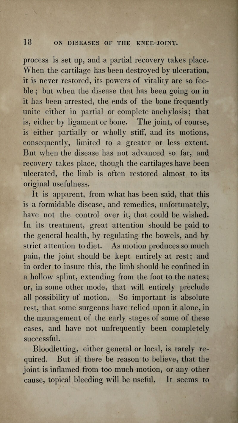 process is set up, and a partial recovery takes place. When the cartilage has been destroyed by ulceration, it is never restored, its powers of vitality are so fee¬ ble ; but when the disease that has been going on in it has been arrested, the ends of the bone frequently unite either in partial or complete anchylosis; that is, either by ligament or bone. The joint, of course, is either partially or wholly stiff, and its motions, consequently, limited to a greater or less extent. But when the disease has not advanced so far, and recovery takes place, though the cartilages have been ulcerated, the limb is often restored almost to its original usefulness. It is apparent, from what has been said, that this is a formidable disease, and remedies, unfortunately, have not the control over it, that could be wished. In its treatment, great attention should be paid to the general health, by regulating the bowels, and by strict attention to diet. As motion produces so much pain, the joint should be kept entirely at rest; and in order to insure this, the limb should be confined in a hollow splint, extending from the foot to the nates; or, in some other mode, that will entirely preclude all possibility of motion. So important is absolute rest, that some surgeons have relied upon it alone, in the management of the early stages of some of these cases, and have not unfrequently been completely successful. Bloodletting, either general or local, is rarely re¬ quired. But if there be reason to believe, that the joint is inflamed from too much motion, or any other cause, topical bleeding will be useful. It seems to