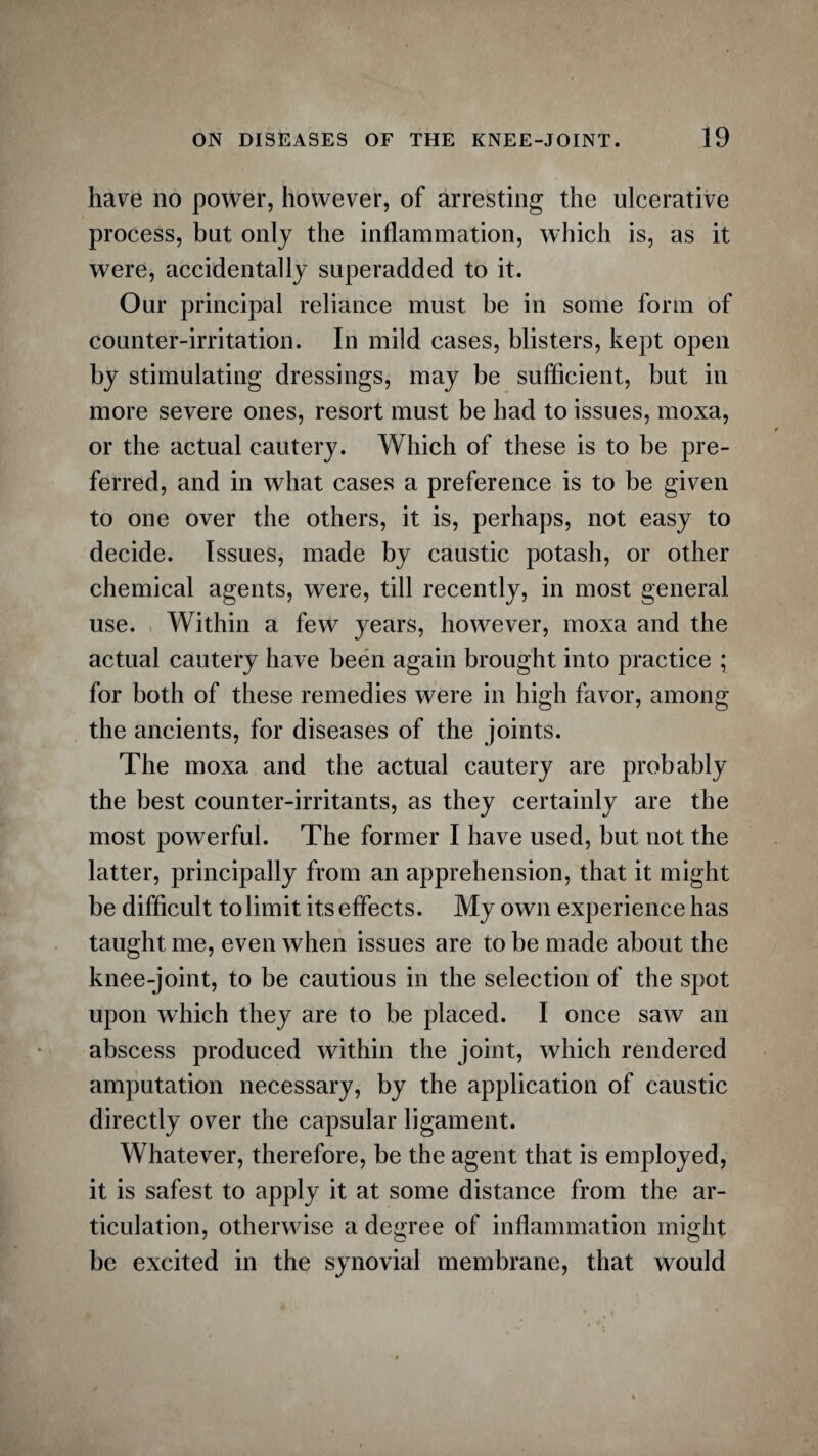have no power, however, of arresting the ulcerative process, but only the inflammation, which is, as it were, accidentally superadded to it. Our principal reliance must be in some form of counter-irritation. In mild cases, blisters, kept open by stimulating dressings, may be sufficient, but in more severe ones, resort must be had to issues, moxa, or the actual cautery. Which of these is to be pre¬ ferred, and in what cases a preference is to be given to one over the others, it is, perhaps, not easy to decide. Issues, made by caustic potash, or other chemical agents, were, till recently, in most general use. Within a few years, however, moxa and the actual cautery have been again brought into practice ; for both of these remedies were in high favor, among the ancients, for diseases of the joints. The moxa and the actual cautery are probably the best counter-irritants, as they certainly are the most powerful. The former I have used, but not the latter, principally from an apprehension, that it might be difficult to limit its effects. My own experience has taught me, even when issues are to be made about the knee-joint, to be cautious in the selection of the spot upon which they are to be placed. I once saw an abscess produced within the joint, which rendered amputation necessary, by the application of caustic directly over the capsular ligament. Whatever, therefore, be the agent that is employed, it is safest to apply it at some distance from the ar¬ ticulation, otherwise a degree of inflammation might be excited in the synovial membrane, that would
