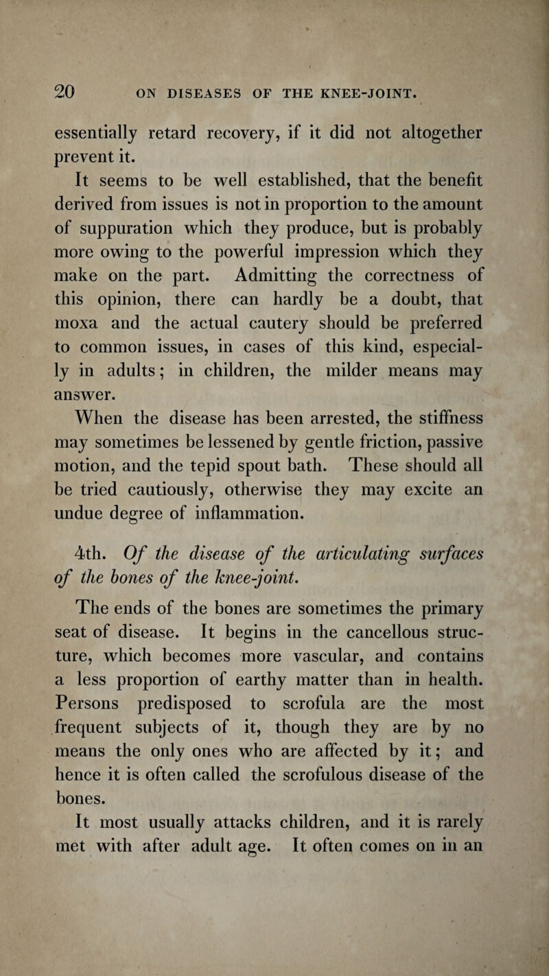 essentially retard recovery, if it did not altogether prevent it. It seems to be well established, that the benefit derived from issues is not in proportion to the amount of suppuration which they produce, but is probably more owing to the powerful impression which they make on the part. Admitting the correctness of this opinion, there can hardly be a doubt, that moxa and the actual cautery should be preferred to common issues, in cases of this kind, especial¬ ly in adults; in children, the milder means may answer. When the disease has been arrested, the stiffness may sometimes be lessened by gentle friction, passive motion, and the tepid spout bath. These should all be tried cautiously, otherwise they may excite an undue degree of inflammation. 4th. Of the disease of the articulating surfaces of the hones of the knee-joint. The ends of the bones are sometimes the primary seat of disease. It begins in the cancellous struc¬ ture, which becomes more vascular, and contains a less proportion of earthy matter than in health. Persons predisposed to scrofula are the most frequent subjects of it, though they are by no means the only ones who are affected by it; and hence it is often called the scrofulous disease of the bones. It most usually attacks children, and it is rarely met with after adult age. It often comes on in an