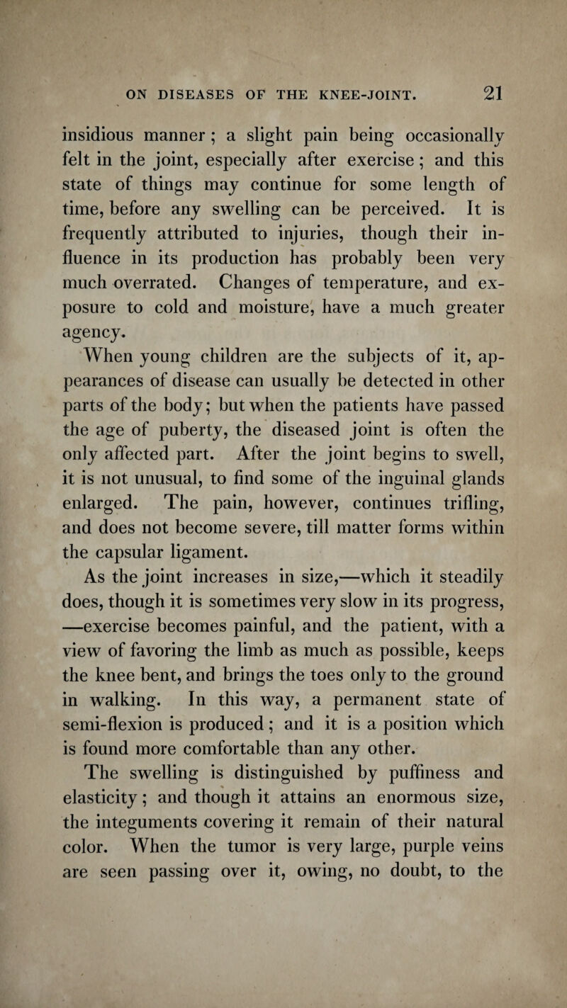 insidious manner; a slight pain being occasionally felt in the joint, especially after exercise; and this state of things may continue for some length of time, before any swelling can be perceived. It is frequently attributed to injuries, though their in¬ fluence in its production has probably been very much overrated. Changes of temperature, and ex¬ posure to cold and moisture, have a much greater agency. When young children are the subjects of it, ap¬ pearances of disease can usually be detected in other parts of the body; but when the patients have passed the age of puberty, the diseased joint is often the only affected part. After the joint begins to swell, it is not unusual, to find some of the inguinal glands enlarged. The pain, however, continues trifling, and does not become severe, till matter forms within the capsular ligament. As the joint increases in size,—which it steadily does, though it is sometimes very slow in its progress, —exercise becomes painful, and the patient, with a view of favoring the limb as much as possible, keeps the knee bent, and brings the toes only to the ground in walking. In this way, a permanent state of semi-flexion is produced; and it is a position which is found more comfortable than any other. The swelling is distinguished by pufflness and elasticity; and though it attains an enormous size, the integuments covering it remain of their natural color. When the tumor is very large, purple veins are seen passing over it, owing, no doubt, to the