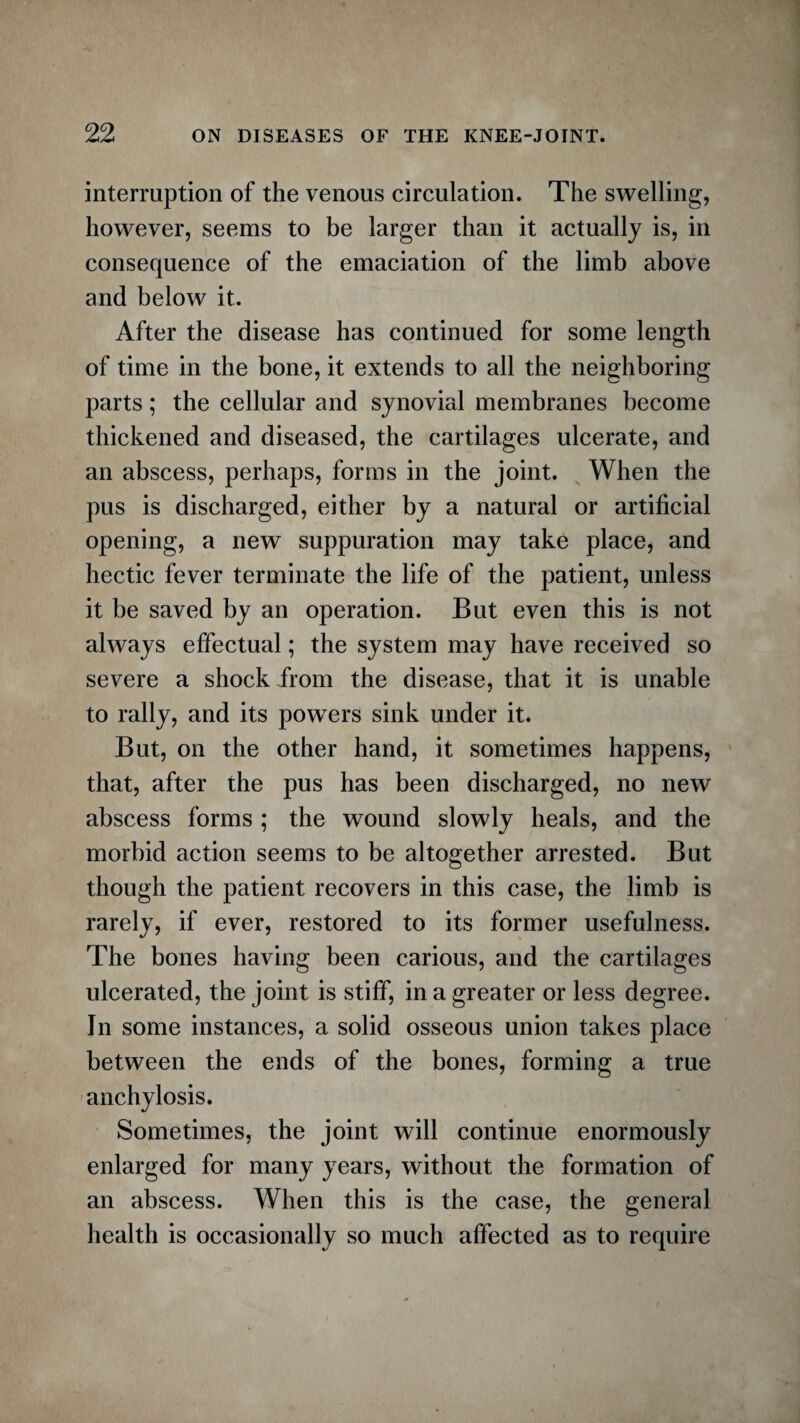 interruption of the venous circulation. The swelling, however, seems to be larger than it actually is, in consequence of the emaciation of the limb above and below it. After the disease has continued for some length of time in the bone, it extends to all the neighboring parts; the cellular and synovial membranes become thickened and diseased, the cartilages ulcerate, and an abscess, perhaps, forms in the joint. When the pus is discharged, either by a natural or artificial opening, a new suppuration may take place, and hectic fever terminate the life of the patient, unless it be saved by an operation. But even this is not always effectual; the system may have received so severe a shock from the disease, that it is unable to rally, and its powers sink under it. But, on the other hand, it sometimes happens, that, after the pus has been discharged, no new abscess forms ; the wound slowly heals, and the morbid action seems to be altogether arrested. But though the patient recovers in this case, the limb is rarely, if ever, restored to its former usefulness. The bones having been carious, and the cartilages ulcerated, the joint is stiff, in a greater or less degree. In some instances, a solid osseous union takes place between the ends of the bones, forming a true anchylosis. Sometimes, the joint will continue enormously enlarged for many years, without the formation of an abscess. When this is the case, the general health is occasionally so much affected as to require