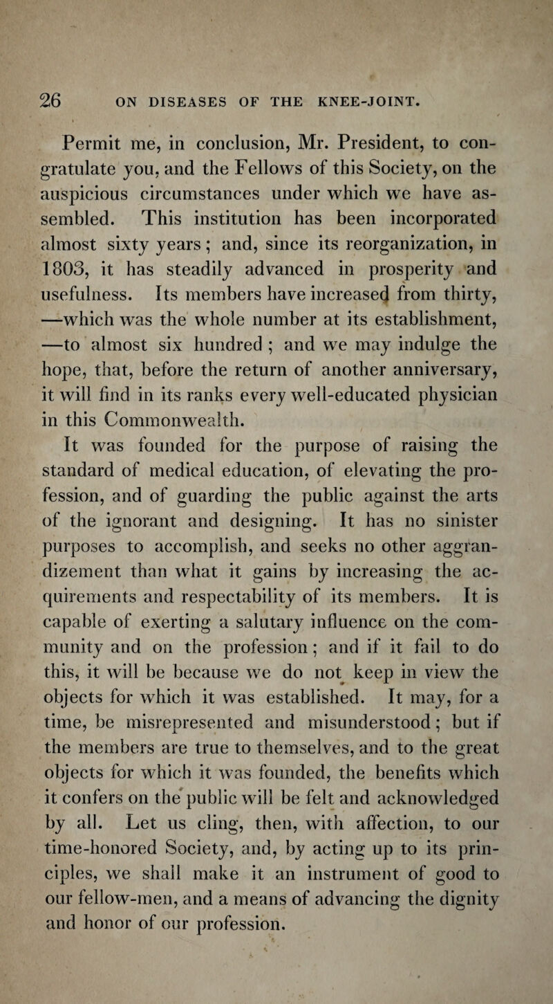 Permit me, in conclusion, Mr. President, to con¬ gratulate you, and the Fellows of this Society, on the auspicious circumstances under which we have as¬ sembled. This institution has been incorporated almost sixty years; and, since its reorganization, in 1803, it has steadily advanced in prosperity and usefulness. Its members have increased from thirty, —which was the whole number at its establishment, —to almost six hundred ; and we may indulge the hope, that, before the return of another anniversary, it will find in its ranks every well-educated physician in this Commonwealth. It was founded for the purpose of raising the standard of medical education, of elevating the pro¬ fession, and of guarding the public against the arts of the ignorant and designing. It has no sinister purposes to accomplish, and seeks no other aggran¬ dizement than what it gains by increasing the ac¬ quirements and respectability of its members. It is capable of exerting a salutary influence on the com¬ munity and on the profession; and if it fail to do this, it will be because we do not keep in view the objects for which it was established. It may, for a time, be misrepresented and misunderstood; but if the members are true to themselves, and to the great objects for which it was founded, the benefits which it confers on the public will be felt and acknowledged by all. Let us cling, then, with affection, to our time-honored Society, and, by acting up to its prin¬ ciples, we shall make it an instrument of good to our fellow-men, and a means of advancing the dignity and honor of our profession.