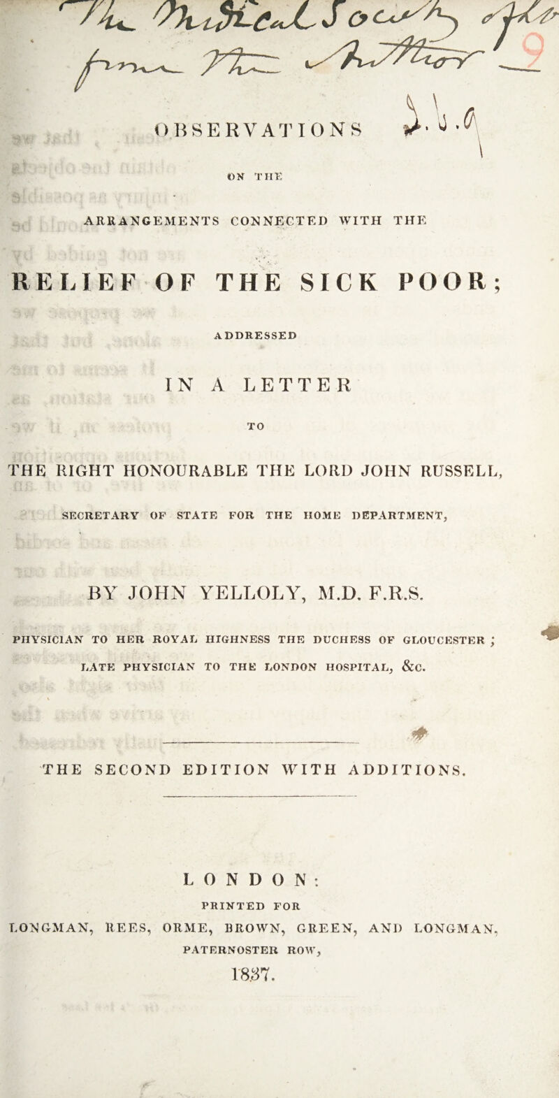 til ARRANGEMENTS CONNECTED WITH THE RELIEF OF THE SICK POOR; ADDRESSED IN A LETTER TO THE RIGHT HONOURABLE THE LORD JOHN RUSSELL, SECRETARY OF STATE FOR THE HOME DEPARTMENT, BY JOHN YELLOLY, M.D. F.R.S. PHYSICIAN TO HER ROYAL HIGHNESS THE DUCHESS OF GLOUCESTER ; LATE PHYSICIAN TO THE LONDON HOSPITAL, &C. THE SECOND EDITION WITH ADDITIONS L 0 N D O N : PRINTED FOR LONGMAN, REES, ORME, BROWN, GREEN, AND LONGMAN, PATERNOSTER ROW, 18.37.