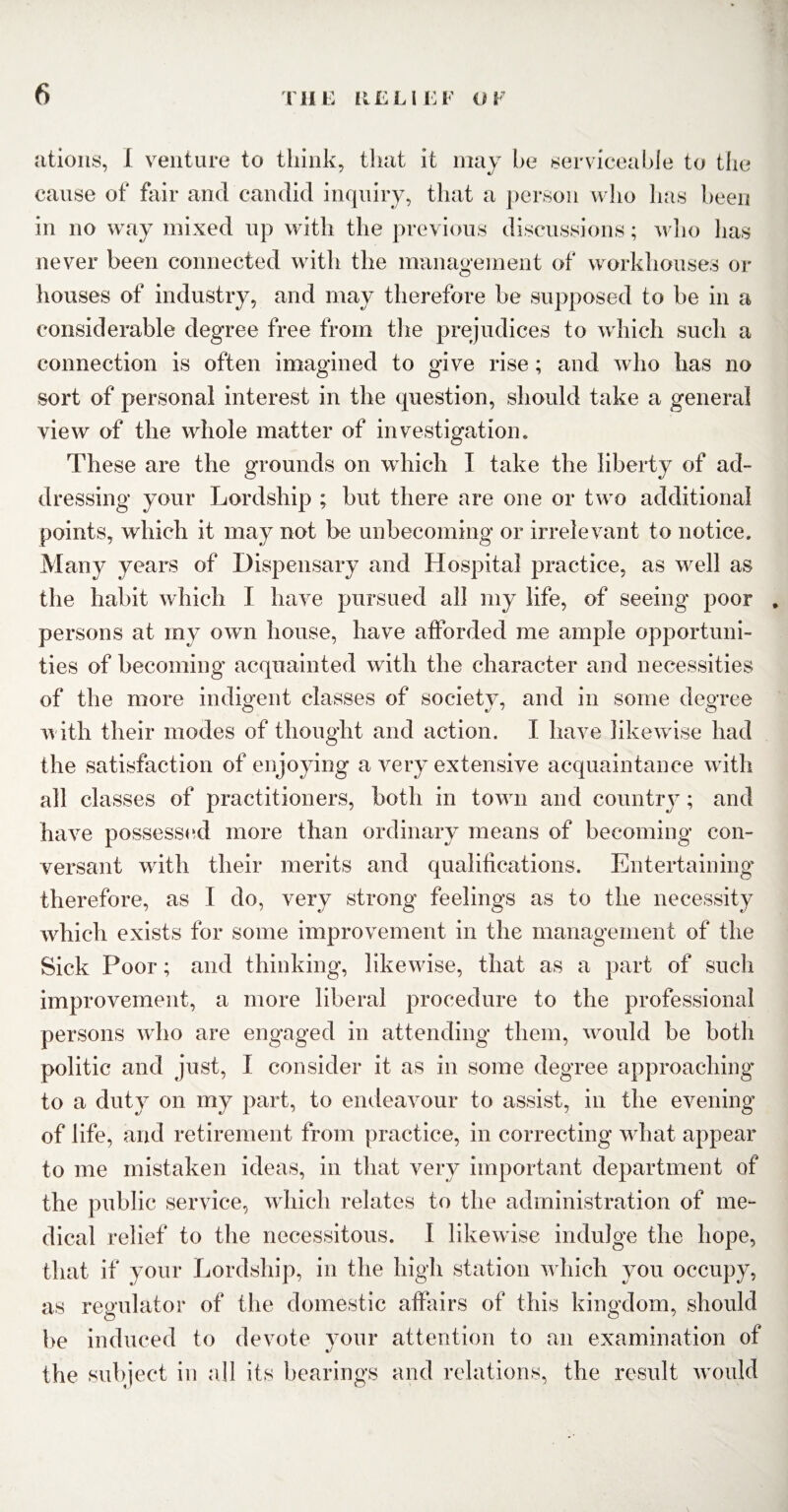 ations, I venture to think, that it may he serviceable to the cause of fair and candid inquiry, that a person who has been in no way mixed up with the previous discussions; who has never been connected with the management of workhouses or houses of industry, and may therefore be supposed to be in a considerable degree free from the prejudices to which such a connection is often imagined to give rise; and who has no sort of personal interest in the question, should take a general view of the whole matter of investigation. These are the grounds on which I take the liberty of ad¬ dressing your Lordship ; but there are one or two additional points, which it may not be unbecoming or irrelevant to notice. Many years of Dispensary and Hospital practice, as well as the habit which I have pursued all my life, of seeing poor . persons at my own house, have afforded me ample opportuni¬ ties of becoming acquainted with the character and necessities of the more indigent classes of society, and in some degree with their modes of thought and action. I have likewise had the satisfaction of enjoying a very extensive acquaintance with all classes of practitioners, both in town and country; and have possessed more than ordinary means of becoming con¬ versant with their merits and qualifications. Entertaining’ therefore, as I do, very strong feelings as to the necessity which exists for some improvement in the management of the Sick Poor; and thinking, likewise, that as a part of such improvement, a more liberal procedure to the professional persons who are engaged in attending them, would be both politic and just, I consider it as in some degree approaching to a duty on my part, to endeavour to assist, in the evening of life, and retirement from practice, in correcting what appear to me mistaken ideas, in that very important department of the public service, which relates to the administration of me¬ dical relief to the necessitous. I likewise indulge the hope, that if your Lordship, in the high station which you occupy, as regulator of the domestic affairs of this kingdom, should be induced to devote your attention to an examination of the subject in all its bearings and relations, the result would