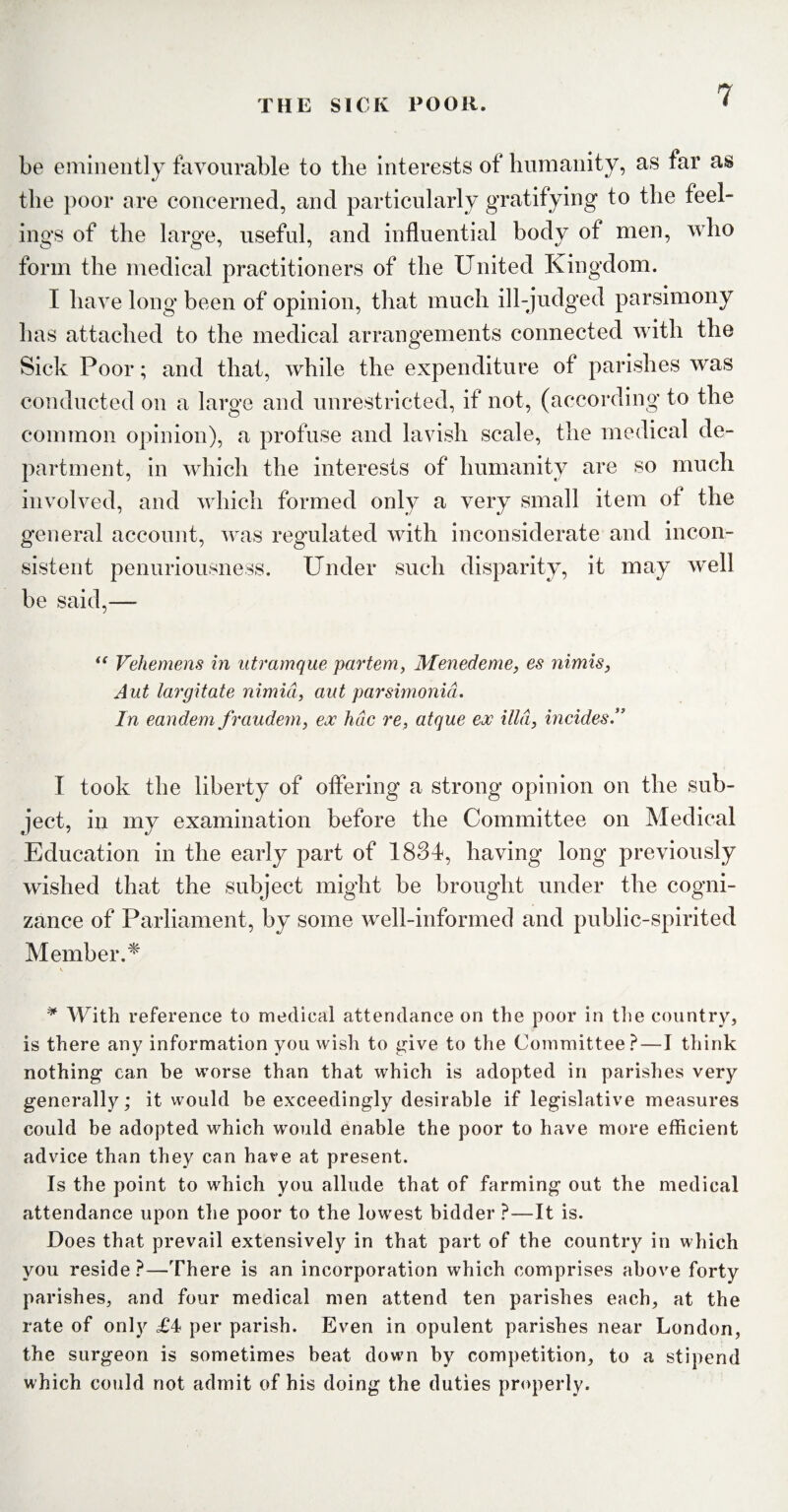 be eminently favourable to the interests of humanity, as far as the poor are concerned, and particularly gratifying to the feel¬ ings of the large, useful, and influential body of men, who form the medical practitioners of the United Kingdom. I have long been of opinion, that much ill-judged parsimony has attached to the medical arrangements connected with the Sick Poor; and that, while the expenditure of parishes was conducted on a large and unrestricted, if not, (according to the common opinion), a profuse and lavish scale, the medical de¬ partment, in which the interests of humanity are so much involved, and which formed only a very small item ot the general account, was regulated with inconsiderate and incon¬ sistent penuriousness. Under such disparity, it may well be said,—- “ Vehemens in utramque partem, Menedeme, es nimis, Aut largitate nimid, ant parsimonid. In eandem fraudem, ex hdc re, atque eoc ilia, incides.” I took the liberty of offering a strong opinion on the sub¬ ject, in my examination before the Committee on Medical Education in the early part of 1834, having long previously wished that the subject might be brought under the cogni¬ zance of Parliament, by some well-informed and public-spirited Member.* V, * With reference to medical attendance on the poor in the country, is there any information you wish to give to the Committee?—I think nothing can be worse than that which is adopted in parishes very generally; it would be exceedingly desirable if legislative measures could be adopted which would enable the poor to have more efficient advice than they can have at present. Is the point to which you allude that of farming out the medical attendance upon the poor to the lowest bidder ?—It is. Does that prevail extensively in that part of the country in which you reside ?—There is an incorporation which comprises above forty parishes, and four medical men attend ten parishes each, at the rate of only £4 per parish. Even in opulent parishes near London, the surgeon is sometimes beat down by competition, to a stipend which could not admit of his doing the duties properly.