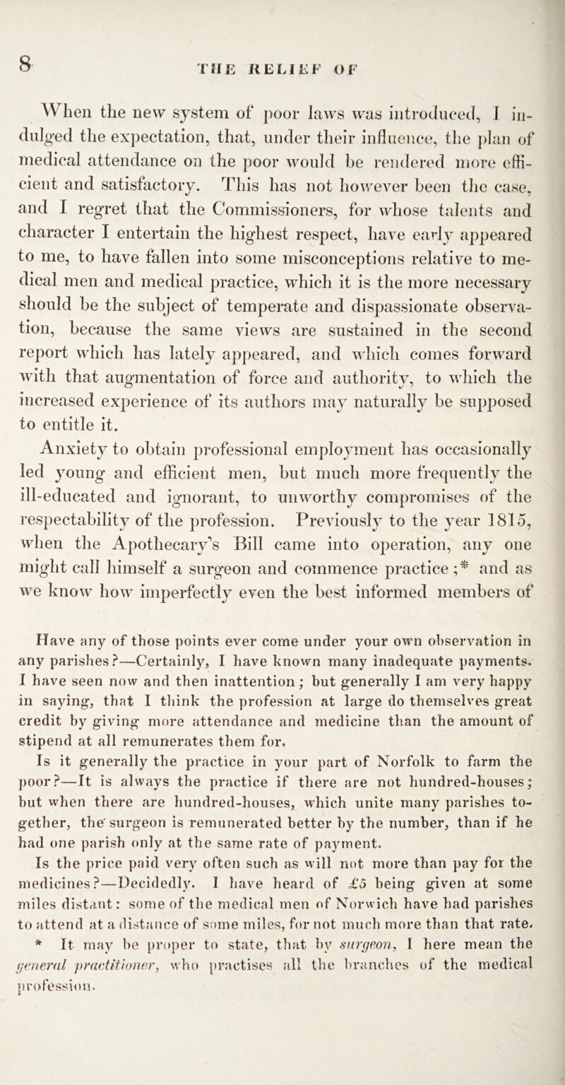 When the new system of poor laws was introduced, I in¬ dulged the expectation, that, under their influence, the plan of medical attendance on the poor would be rendered more effi¬ cient and satisfactory. This has not however been the case, and I regret that the Commissioners, for whose talents and character I entertain the highest respect, have early appeared to me, to have fallen into some misconceptions relative to me¬ dical men and medical practice, which it is the more necessary should be the subject of temperate and dispassionate observa¬ tion, because the same views are sustained in the second report which has lately appeared, and which comes forward with that augmentation of force and authority, to which the increased experience of its authors may naturally be supposed to entitle it. Anxiety to obtain professional employment has occasionally led young and efficient men, but much more frequently the ill-educated and ignorant, to unworthy compromises of the respectability of the profession. Previously to the year 1815, when the Apothecary's Bill came into operation, any one might call himself a surgeon and commence practice ;* and as we know how imperfectly even the best informed members of Have any of those points ever come under your own observation in any parishes?—Certainly, I have known many inadequate payments. 1 have seen now and then inattention; hut generally I am very happy in saying, that I think the profession at large do themselves great credit by giving more attendance and medicine than the amount of stipend at all remunerates them for. Is it generally the practice in your part of Norfolk to farm the poor?—It is always the practice if there are not hundred-houses; hut when there are hundred-houses, which unite many parishes to¬ gether, the surgeon is remunerated better by the number, than if he had one parish only at the same rate of payment. Is the price paid very often such as will not more than pay for the medicines?—Decidedly. I have heard of £5 being given at some miles distant: some of the medical men of Norwich have had parishes to attend at a distance of some miles, for not much more than that rate. * It may he proper to state, that by surgeon, I here mean the general practitioner, who practises all the branches of the medical profession.