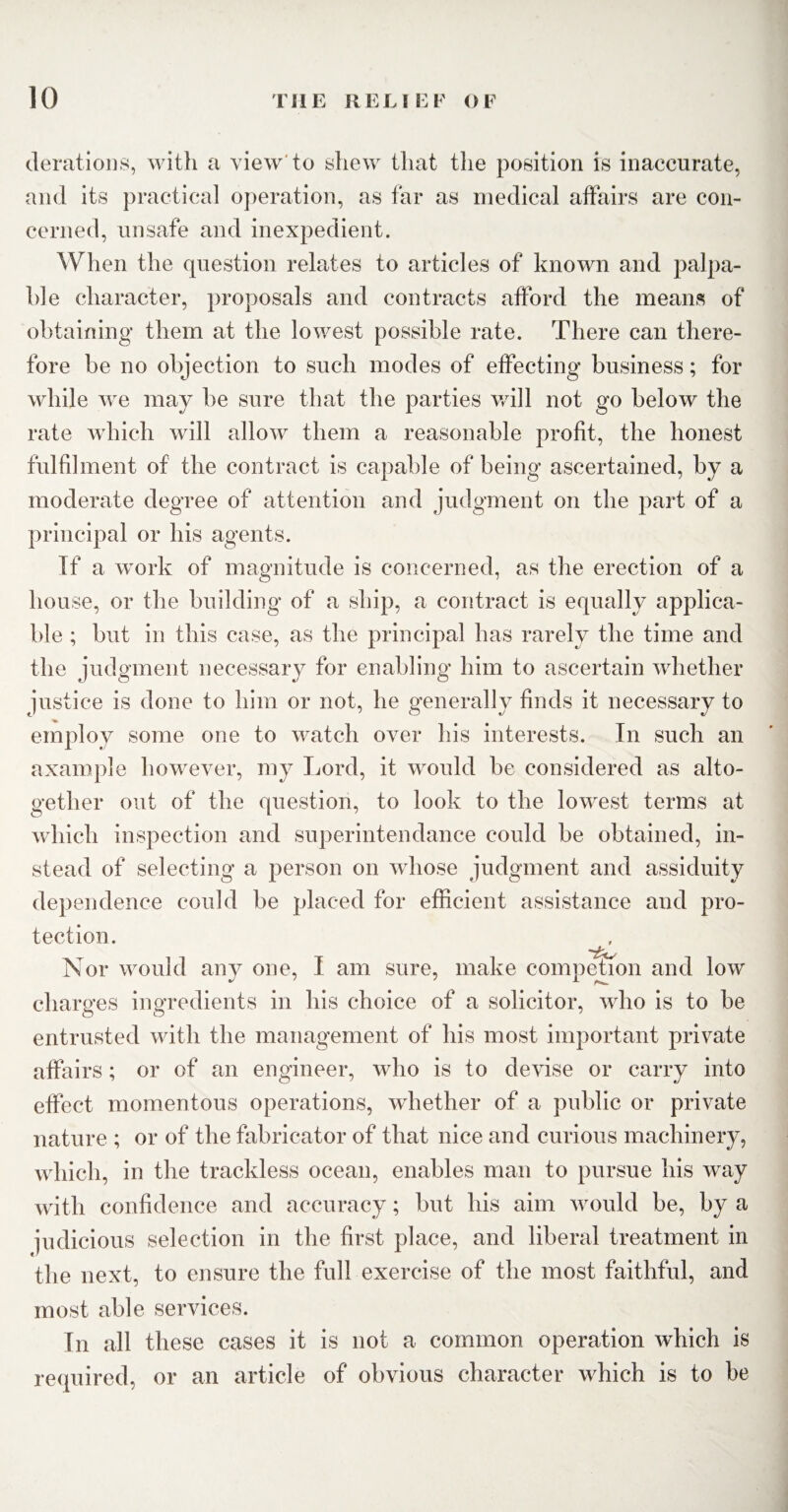 derations, with a view to shew that the position is inaccurate, and its practical operation, as far as medical affairs are con¬ cerned, unsafe and inexpedient. When the question relates to articles of known and palpa¬ ble character, proposals and contracts afford the means of obtaining them at the lowest possible rate. There can there¬ fore be no objection to such modes of effecting business; for while we may be sure that the parties will not go below the rate which will allow them a reasonable profit, the honest fulfilment of the contract is capable of being ascertained, by a moderate degree of attention and judgment on the part of a principal or his agents. If a work of magnitude is concerned, as the erection of a house, or the building of a ship, a contract is equally applica¬ ble ; but in this case, as the principal has rarely the time and the judgment necessary for enabling him to ascertain whether justice is done to him or not, he generally finds it necessary to employ some one to watch over his interests. In such an axample however, my Lord, it would be considered as alto¬ gether out of the question, to look to the lowest terms at which inspection and superintendance could be obtained, in¬ stead of selecting a person on whose judgment and assiduity dependence could be placed for efficient assistance and pro¬ tection. Nor would any one, I am sure, make competion and low charges ingredients in his choice of a solicitor, who is to be entrusted with the management of his most important private affairs; or of an engineer, who is to devise or carry into effect momentous operations, whether of a public or private nature ; or of the fabricator of that nice and curious machinery, which, in the trackless ocean, enables man to pursue his way with confidence and accuracy; but his aim would be, by a judicious selection in the first place, and liberal treatment in the next, to ensure the full exercise of the most faithful, and most able services. In all these cases it is not a common operation which is required, or an article of obvious character which is to be