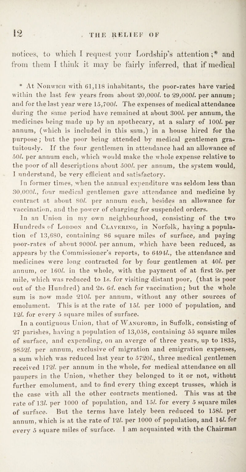notices, to which l request your Lordship's attention;* and from them I think it may he fairly inferred, that if medical * At Norwich with 61,118 inhabitants, the poor-rates have varied within the last few years from about 20,000/> to 29,000/. per annum; and for the last year were 15,700/. The expenses of medical attendance during the same period have remained at about 300/. per annum, the medicines being made up by an apothecary, at a salary of 100/. per annum, (which is included in this sum,) in a house hired for the purpose; but the poor being attended by medical gentlemen gra¬ tuitously. If the four gentlemen in attendance had an allowance of 50/. per annum each, which would make the whole expense relative to the poor of all descriptions about 500/. per annum, the system would, 1 understand, he very efficient and satisfactory. In former times, when the annual expenditure was seldom less than 30,000/., four medical gentlemen gave attendance and medicine by contract at about 80/. per annum each, besides an allowance for vaccination, and the power of charging for suspended orders. In an Union in my own neighbourhood, consisting of the two Hundreds of Loudon and Clavering, in Norfolk, having a popula¬ tion of 13,680, containing 86 square miles of surface, and paying- poor-rates of about 90001. per annum, wffiich have been reduced, as appears by the Commissioner’s reports, to 6494/., the attendance and medicines were long contracted for by four gentlemen at 40/. per annum, or 160/. in the whole, with the payment of at first 2s. per mile, which was reduced to Is. for visiting distant poor, (that is poor out of the Hundred) and 2s. 6d. each for vaccination; but the whole sum is now made 210/. per annum, without any other sources of emolument. This is at the rate of 15/. per 1000 of population, and 12/. for every 5 square miles of surface. In a contiguous Union, that of Wangford, in Suffolk, consisting of 27 parishes, having a population of 13,058, containing 55 square miles of surface, and expending, on an averge of three years, up to 1835, 9852/. per annum, exclusive of migration and emigration expenses, a sum which was reduced last year to 5720/., three medical gentlemen received 172/. per annum in the whole, for medical attendance on all paupers in the Union, whether they belonged to it or not, without further emolument, and to find every thing except trusses, which is the case with all the other contracts mentioned. This wras at the rate of 13/. per 1000 of population, and 15/. for every 5 square miles of surface. But the terms have lately been reduced to 158/. per annum, w hich is at the rate of 12/. per 1000 of population, and 14/. for every 5 square miles of surface. I am acquainted with the Chairman
