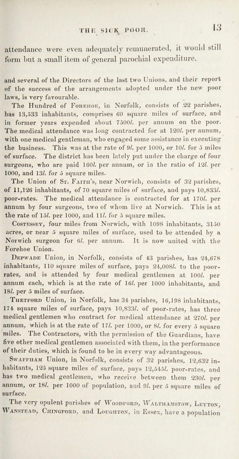 attendance were even adequately remunei form but a small item of general parochial •ated, it would still expenditure. and several of the Directors of the last two Unions, and their report of the success of the arrangements adopted under the new poor laws, is very favourable. The Hundred of Forehoe, in Norfolk, consists of 22 parishes, has 13,533 inhabitants, comprises 60 square miles of surface, and in former years expended about 7500/. per annum on the poor. The medical attendance was long contracted for at 120/. per annum, with one medical gentleman, who engaged some assistance in executing the business. This was at the rate of 9/. per 1000, or 10/. for 5 miles of surface. The district has been lately put under the charge of four surgeons, who are paid 160/. per annum, or in the ratio of 12/. per 1000, and 13/. for 5 square miles. The Union of St. Faith’s, near Norwich, consists of 32 parishes, of 11,126 inhabitants, of 70 square miles of surface, and pays 10,833/. poor-rates. The medical attendance is contracted for at 170/. per annum by four surgeons, two of whom live at Norwich. This is at the rate of 15/. per 1000, and 11/. for 5 square miles. Costessey, four miles from Norwich, with 1098 inhabitants, 3150 acres, or near 5 square miles of surface, used to be attended by a Norwich surgeon for 6/. per annum. It is now united with tlie Forehoe Union. Depwade Union, in Norfolk, consists of 43 parishes, has 24,678 inhabitants, 110 square miles of surface, pays 24,008/. to the poor- rates, and is attended by four medical gentlemen at 100/. per annum each, which is at the rate of 16/. per 1000 inhabitants, and 18/. per 5 miles of surface. Thetford Union, in Norfolk, has 34 parishes, 16,198 inhabitants, 174 square miles of surface, pays 10,833/. of poor-rates, has three medical gentlemen who contract for medical attendance at 270/. per annum, which is at the rate of 17/. per 1000, or 8/. for every 5 square miles. The Contractors, with the permission of the Guardians, have five other medical gentlemen associated with them, in the performance of their duties, which is found to be in every way advantageous. Swaffham Union, in Norfolk, consists of 32 parishes, 12,632 in¬ habitants, 125 square miles of surface, pays 12,545/. poor-rates, and has two medical gentlemen, who receive between them 230/. per annum, or 18/. per 1000 of population, and 9/. per 5 square miles of surface. The very opulent parishes of Woodford, Walthamstow, Leyton, Wanstead, Chingford, and Loughton, in Essex, have a population
