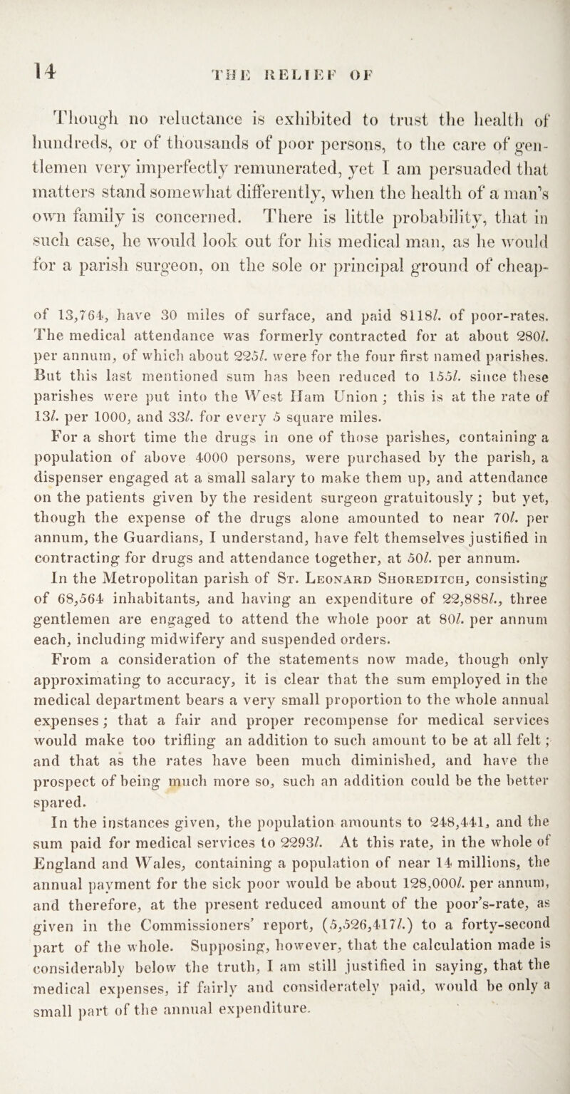 Though no reluctance is exhibited to trust the health of hundreds, or of thousands of poor persons, to the care of gen¬ tlemen very imperfectly remunerated, yet I am persuaded that matters stand somewhat differently, when the health of a man’s own family is concerned. There is little probability, that in such case, he would look out for his medical man, as he would for a parish surgeon, on the sole or principal ground of cheap- of 13,764, have 30 miles of surface, and paid 8118/. of poor-rates. The medical attendance was formerly contracted for at about 280/. per annum, of which about 22.5/. were for the four first named parishes. But this last mentioned sum has been reduced to 155/. since these parishes were put into the West Ham Union ; this is at the rate of 13/. per 1000, and 33/. for every 5 square miles. For a short time the drugs in one of those parishes, containing a population of above 4000 persons, were purchased by the parish, a dispenser engaged at a small salary to make them up, and attendance on the patients given by the resident surgeon gratuitously; but yet, though the expense of the drugs alone amounted to near 70/. per annum, the Guardians, I understand, have felt themselves justified in contracting for drugs and attendance together, at 50/. per annum. In the Metropolitan parish of St. Leonard Shoreditch, consisting of 68,564 inhabitants, and having an expenditure of 22,888/., three gentlemen are engaged to attend the whole poor at 80/. per annum each, including midwifery and suspended orders. From a consideration of the statements now made, though only approximating to accuracy, it is clear that the sum employed in the medical department bears a very small proportion to the whole annual expenses; that a fair and proper recompense for medical services would make too trifling an addition to such amount to be at all felt ;■ and that as the rates have been much diminished, and have the prospect of being much more so, such an addition could be the better spared. In the instances given, the population amounts to 248,441, and the sum paid for medical services to 2293/. At this rate, in the whole of England and Wales, containing a population of near 14 millions, the annual payment for the sick poor would be about 128,000/. per annum, and therefore, at the present reduced amount of the poor’s-rate, as given in the Commissioners’ report, (5,526,417/.) to a forty-second part of the whole. Supposing, however, that the calculation made is considerably below the truth, I am still justified in saying, that the 0 medical expenses, if fairly and considerately paid, would be only a small part of the annual expenditure.