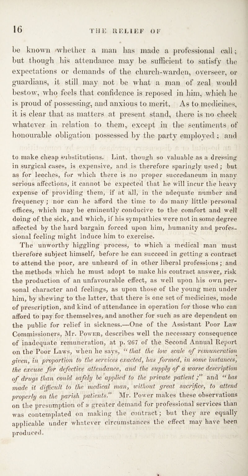 be known whether a man has made a professional call; but though his attendance may be sufficient to satisfy the expectations or demands of the church-warden, overseer, or guardians, it still may not be what a man of zeal would bestow, who feels that confidence is reposed in him, which he is proud of possessing, and anxious to merit. As to medicines, it is clear that as matters at present stand, there is no check whatever in relation to them, except in the sentiments of honourable obligation possessed by the party employed ; and to make cheap substitutions. Lint, though so valuable as a dressing in surgical cases, is expensive, and is therefore sparingly used ; but as for leeches, for which there is no proper succedaneum in many serious affections, it cannot be expected that he will incur the heavy expense of providing them, if at all, in the adequate number and frequency ; nor can he afford the time to do many little personal offices, which may be eminently conducive to the comfort and well doing of the sick, and which, if his sympathies were not in some degree affected by the hard bargain forced upon him, humanity and profes¬ sional feeling might induce him to exercise. The unworthy higgling process, to which a medical man must therefore subject himself, before he can succeed in getting a contract to attend the poor, are unheard of in other liberal professions; and the methods which he must adopt to make his contract answer, risk the production of an unfavourable effect, as well upon his own per¬ sonal character and feelings, as upon those of the young men under him, by shewing to the latter, that there is one set of medicines, mode of prescription, and kind of attendance in operation for those who can afford to pay for themselves, and another for such as are dependent on the public for relief in sickness.—One of the Assistant Poor Law Commissioners, Mr. Power, describes well the necessary consequence of inadequate remuneration, at p. 267 of the Second Annual Report on the Poor Laws, when he says, “ that the low scale of remuneration * % given, in proportion to the services exacted, has formed, in some instances, the excuse for defective attendance, and the supply of a worse description of drugs than could safely he applied to the private patient;” and uhas made it difficult to the medical man, without great sacrifice, to attend properly on the parish patients” Mr. Power makes these observations on the presumption of a greater demand for professional services than was contemplated on making the contract; but they are equally applicable under whatever circumstances the effect may have been produced.