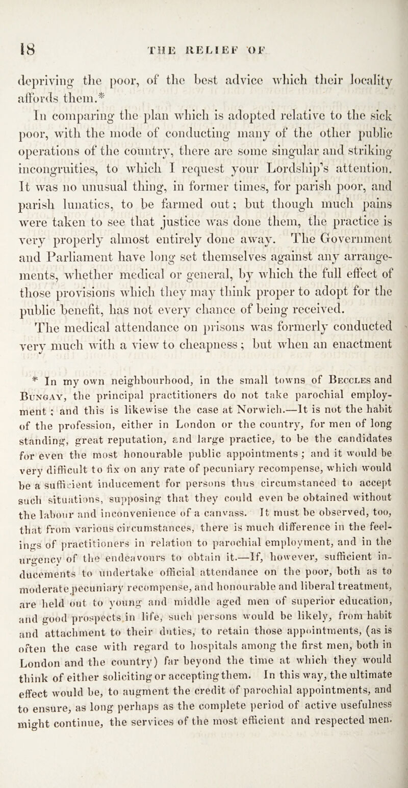 depriving the poor, of the best advice which their locality affords them.* In comparing the plan which is adopted relative to the sick poor, with the mode of conducting many of the other public operations of the country, there are some singular and striking incongruities, to which I request your Lordship’s attention. It was no unusual thing, in former times, for parish poor, and parish lunatics, to be farmed out; but though much pains were taken to see that justice was done them, the practice is very properly almost entirely done away. The Government and Parliament have long set themselves against any arrange¬ ments, whether medical or general, by which the full effect of those provisions which they may think proper to adopt for the public benefit, has not every chance of being received. The medical attendance on prisons was formerly conducted very much with a view to cheapness; but when an enactment * In my own neighbourhood, in the small towns of Beccles and Bungay, the principal practitioners do not take parochial employ¬ ment ; and this is likewise the case at Norwich.—It is not the habit of the profession, either in London or the country, for men of long standing, great reputation, and large practice, to be the candidates for even the most honourable public appointments ; and it would be very difficult to fix on any rate of pecuniary recompense, which would he a sufficient inducement for persons thus circumstanced to accept such situations, supposing that they could even be obtained without the labour and inconvenience of a canvass. It must be observed, too, that from various circumstances, there is much difference in the feel¬ ings of practitioners in relation to parochial employment, and in the urgency of the endeavours to obtain it.—If, however, sufficient in- ducements to undertake official attendance on the poor, both as to moderate pecuniary recompense, and honourable and liberal treatment, are held out to young and middle aged men of superior education, and good prospects in life, such persons would be likely, from habit and attachment to their duties, to retain those appointments, (as is often the case with regard to hospitals among the first men, both in London and the country) far beyond the time at which they would think of either soliciting or accepting them. In this way, the ultimate effect would be, to augment the credit of parochial appointments, and to ensure, as long perhaps as the complete period of active usefulness might continue, the services of the most efficient and respected men.