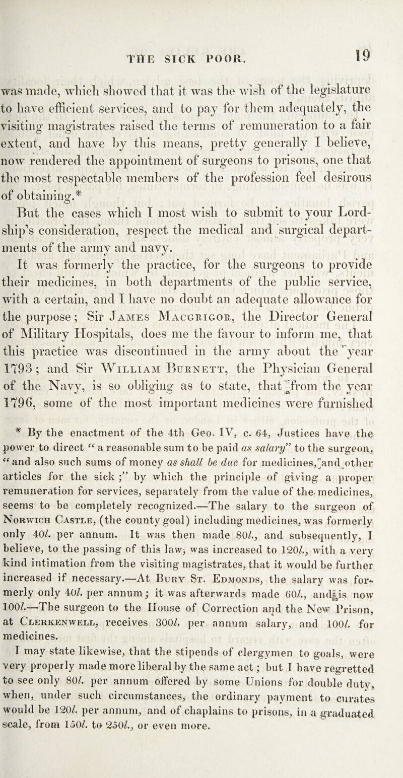 was made, which showed that it was the wish of the legislature to have efficient services, and to pay for them adequately, the visiting magistrates raised the terms of remuneration to a fair extent, and have by this means, pretty generally I believe, now rendered the appointment of surgeons to prisons, one that the most respectable members of the profession feel desirous of obtaining.* O But the cases which I most wish to submit to your Lord¬ ship’s consideration, respect the medical and surgical depart¬ ments of the army and navy. It was formerly the practice, for the surgeons to provide their medicines, in both departments of the public service, with a certain, and T have no doubt an adequate allowance for the purpose; Sir James Macgrigor, the Director General of Military Hospitals, does me the favour to inform me, that this practice was discontinued in the army about the ; year 1793; and Sir William Burnett, the Physician General of the Navy, is so obliging as to state, that ffirom the year 1796, some of the most important medicines were furnished * By the enactment of the 4th Geo. IV, c. 64, Justices have the power to direct “ a reasonable sum to be paid as salary” to the surgeon, “and also such sums of money as shall he due for medicines, and other articles for the sick by which the principle of giving a proper remuneration for services, separately from the value of the-medicines, seems to be completely recognized.—The salary to the surgeon of Norwich Castle, (the county goal) including medicines, was formerly only 40/. per annum. It was then made 80/., and subsequently, I believe, to the passing of this law> was increased to 120/., with a very kind intimation from the visiting magistrates, that it would be further increased if necessary.—At Bury St. Edmonds, the salary was for¬ merly only 40/. per annum; it was afterwards made 60/., and|is now 100/.—The surgeon to the House of Correction and the New Prison, at Clerkenwell, receives 300/. per annum salary, and 100/. for medicines. I may state likewise, that the stipends of clergymen to goals, were very properly made more liberal by the same act; but I have regretted to see only 80/. per annum offered by some Unions for double duty, when, under such circumstances, the ordinary payment to curates would be 120/. per annum, and of chaplains to prisons, in a graduated scale, from 1.50/. to 240/., or even more.