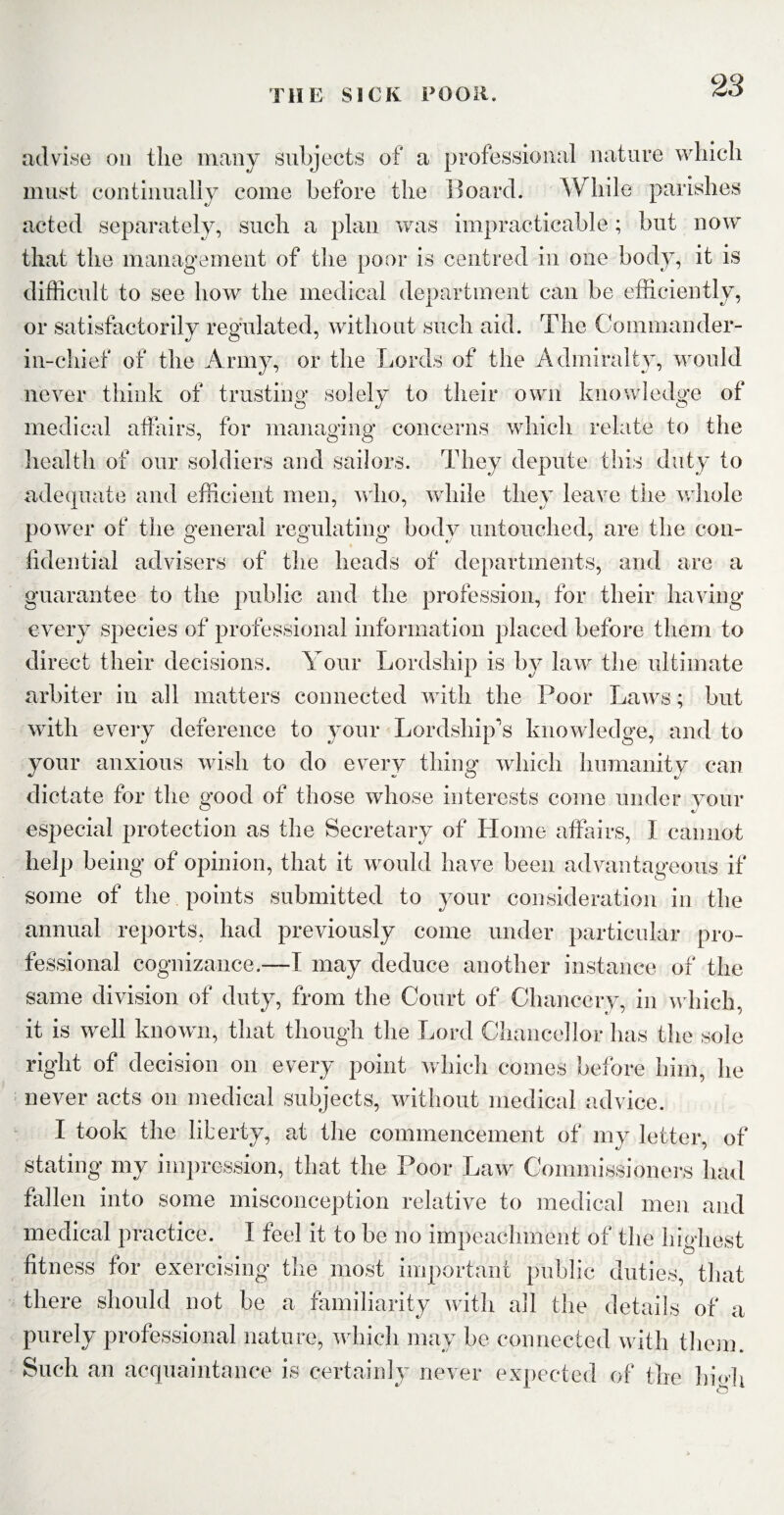 advise on the many subjects of a professional nature which must continually come before the Board. While parishes acted separately, such a plan was impracticable; but now that the management of the poor is centred in one body, it is difficult to see how the medical department can be efficiently, or satisfactorily regulated, without such aid. The Commander- in-chief of the Army, or the Lords of the Admiralty, would never think of trusting solely to their own knowledge of medical affairs, for managing concerns which relate to the health of our soldiers and sailors. They depute this duty to adequate and efficient men, who, while they leave the whole power of the general regulating body untouched, are the con¬ fidential advisers of the heads of departments, and are a guarantee to the public and the profession, for their having every species of professional information placed before them to direct their decisions. Your Lordship is by law the ultimate arbiter in all matters connected with the Poor Laws; but with every deference to your Lordship’s knowledge, and to your anxious wish to do every thing which humanity can dictate for the good of those whose interests come under your especial protection as the Secretary of Home affairs, I cannot help being of opinion, that it would have been advantageous if some of the points submitted to your consideration in the annual reports, had previously come under particular pro¬ fessional cognizance.—I may deduce another instance of the same division of duty, from the Court of Chancery, in which. it is well known, that though the Lord Chancellor has the sole right of decision on every point which comes before him, he never acts on medical subjects, without medical advice. I took the liberty, at the commencement of my letter, of stating my impression, that the Poor Law Commissioners had fallen into some misconception relative to medical men and medical practice. I feel it to be no impeachment of the highest fitness for exercising the most important public duties, that there should not be a familiarity with all the details of a purely professional nature, which may be connected with them. Such an acquaintance is certainly never expected of the h i ah