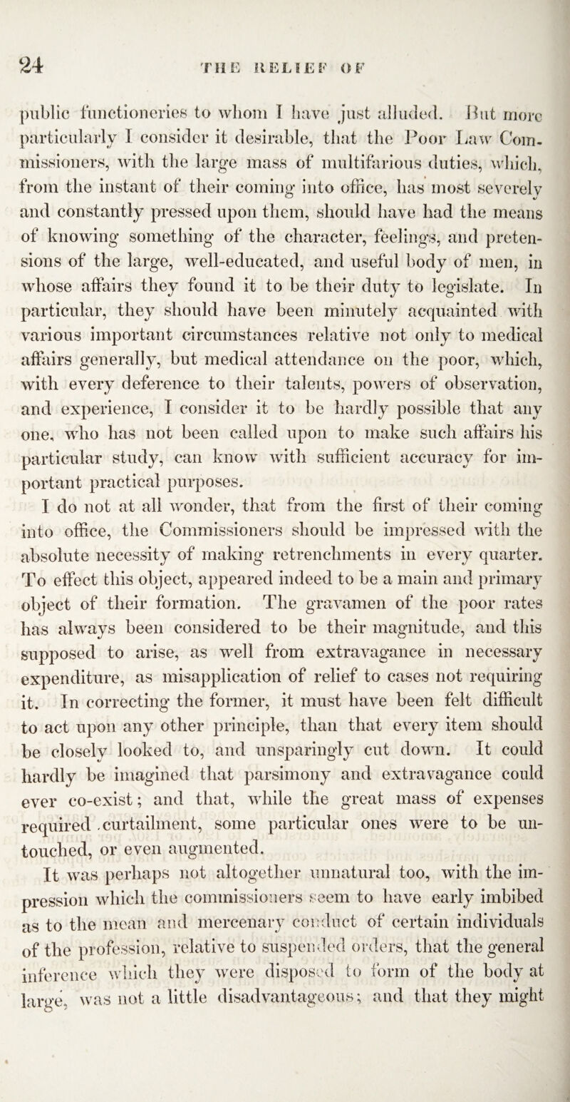 public functioneries to whom I have just alluded. But more particularly I consider it desirable, that the Poor Law Com¬ missioners, with the large mass of multifarious duties, which, from the instant of their coming into office, has most severely and constantly pressed upon them, should have had the means of knowing something of the character, feelings, and preten¬ sions of the large, well-educated, and useful body of men, in whose affairs they found it to be their duty to legislate. In particular, they should have been minutely acquainted with various important circumstances relative not only to medical affairs generally, but medical attendance on the poor, which, with every deference to their talents, powers of observation, and experience, I consider it to be hardly possible that any one, who has not been called upon to make such affairs his particular study, can know with sufficient accuracy for im¬ portant practical purposes. I do not at all wonder, that from the first of their coming into office, the Commissioners should be impressed with the absolute necessity of making retrenchments in every quarter. To effect this object, appeared indeed to be a main and primary object of their formation. The gravamen of the poor rates has always been considered to be their magnitude, and this supposed to arise, as well from extravagance in necessary expenditure, as misapplication of relief to cases not requiring it. In correcting the former, it must have been felt difficult to act upon any other principle, than that every item should be closely looked to, and unsparingly cut down. It could hardly be imagined that parsimony and extravagance could ever co-exist; and that, while the great mass of expenses required .curtailment, some particular ones were to be un¬ touched, or even augmented. It was perhaps not altogether unnatural too, with the im¬ pression which the commissioners seem to have early imbibed as to the mean and mercenary conduct of certain individuals of the profession, relative to suspended orders, that the general inference which they were disposed to form of the body at large, was not a little disadvantageous; and that they might