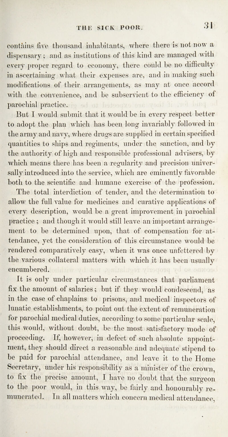 contains five thousand inhabitants, where there is not now a dispensary; and as institutions of this kind are managed with every proper regard to economy, there could be no difficulty in ascertaining what their expenses are, and in making such modifications of their arrangements, as may at once accord with the convenience, and be subservient to the efficiency of parochial practice. But I would submit that it would be in every respect better to adopt the plan which has been long invariably followed in the army and navy, where drugs are supplied in certain specified quantities to ships and regiments, under the sanction, and by the authority of high and responsible professional advisers, by which means there has been a regularity and precision univer¬ sally introduced into the service, which are eminently favorable both to the scientific and humane exercise of the profession. The total interdiction of tender, and the determination to allow the full value for medicines and curative applications of every description, would be a great improvement in parochial practice ; and though it would still leave an important arrange¬ ment to be determined upon, that of compensation for at¬ tendance, yet the consideration of this circumstance would be rendered comparatively easy, when it was once unfettered by the various collateral matters with which it has been usually encumbered. It is only under particular circumstances that parliament fix the amount of salaries; but if they would condescend, as in the case of chaplains to prisons, and medical inspectors of lunatic establishments, to point out the extent of remuneration for parochial medical duties, according to some particular scale, this would, without doubt, be the most satisfactory mode of proceeding. If, however, in defect of such absolute appoint¬ ment, they should direct a reasonable and adequate stipend to be paid for parochial attendance, and leave it to the Home Secretary, under his responsibility as a minister of the crown, to fix the precise amount, I have no doubt that the surgeon to the poor would, in this way, be fairly and honourably re¬ munerated. In all matters which concern medical attendance,