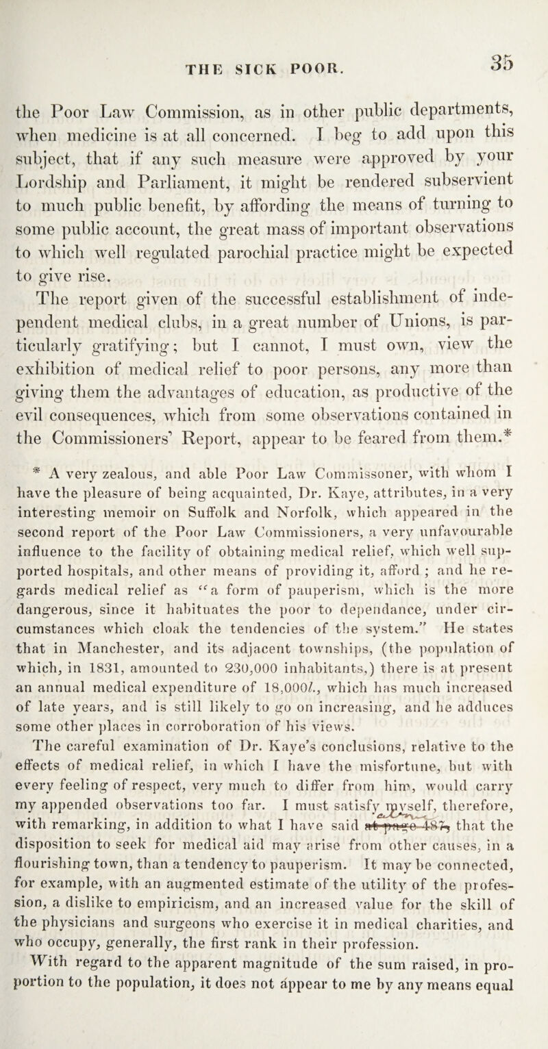 the Poor Law Commission, as in other public departments, when medicine is at all concerned. I beg to add upon this subject, that if any such measure were approved by your Lordship and Parliament, it might be rendered subservient to much public benefit, by affording the means of turning to some public account, the great mass of important observations to which well regulated parochial practice might be expected to give rise. The report given of the successful establishment of inde¬ pendent medical clubs, in a great number of Unions, is par¬ ticularly gratifying; but I cannot, I must own, view the exhibition of medical relief to poor persons, any more than giving them the advantages of education, as productive of the evil consequences, which from some observations contained in the Commissioners' Report, appear to be feared from them.* * A very zealous, and able Poor Law Commissoner, with whom I have the pleasure of being acquainted. Dr. Kaye, attributes, in a very interesting memoir on Suffolk and Norfolk, which appeared in the second report of the Poor Law Commissioners, a very unfavourable influence to the facility of obtaining medical relief, which well sup¬ ported hospitals, and other means of providing it, afford ; and he re¬ gards medical relief as “a form of pauperism, which is the more dangerous, since it habituates the poor to dependance, under cir¬ cumstances which cloak the tendencies of the system.” He states that in Manchester, and its adjacent townships, (the population of which, in 1831, amounted to 230,000 inhabitants,) there is at present an annual medical expenditure of 18,000/., which has much increased of late years, and is still likely to go on increasing, and he adduces some other places in corroboration of his views. The careful examination of Dr. Kaye’s conclusions, relative to the effects of medical relief, in which I have the misfortune, but with every feeling of respect, very much to differ from him, would carry my appended observations too far. I must satisf>^rgvself, therefore, with remarking, in addition to what I have said afryago 187^ that the disposition to seek for medical aid may arise from other causes, in a flourishing town, than a tendency to pauperism. It may be connected, for example, with an augmented estimate of the utility of the profes¬ sion, a dislike to empiricism, and an increased value for the skill of the physicians and surgeons who exercise it in medical charities, and who occupy, generally, the first rank in their profession. With regard to the apparent magnitude of the sum raised, in pro¬ portion to the population, it does not appear to me by any means equal