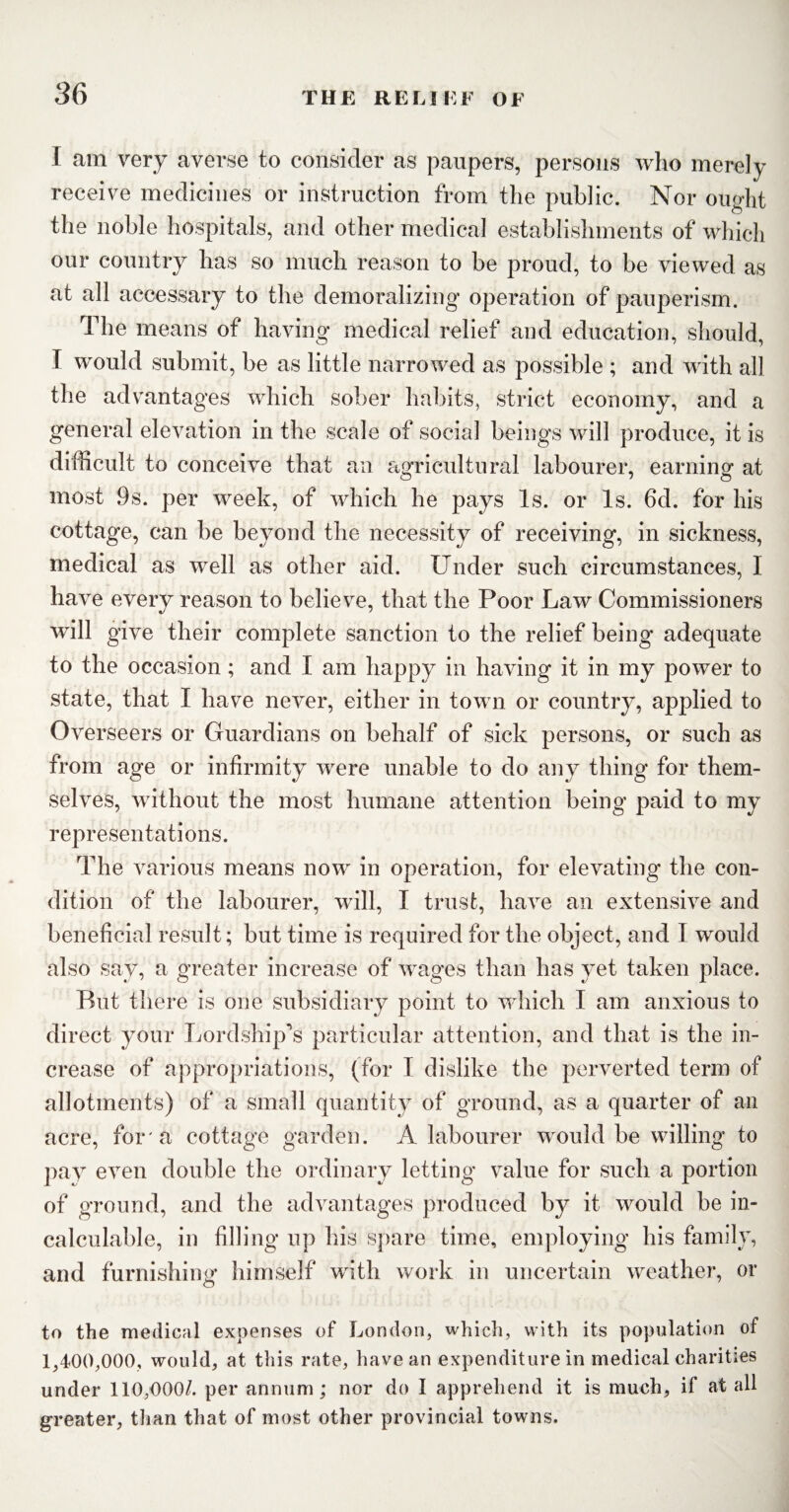 I am very averse to consider as paupers, persons who merely receive medicines or instruction from the public. Nor ought the noble hospitals, and other medical establishments of which our country has so much reason to be proud, to be viewed as at all accessary to the demoralizing operation of pauperism. The means of having medical relief and education, should, I would submit, be as little narrowed as possible ; and with all the advantages which sober habits, strict economy, and a general elevation in the scale of social beings will produce, it is difficult to conceive that an agricultural labourer, earning at most 9s. per week, of which he pays Is. or Is. 6d. for his cottage, can be beyond the necessity of receiving, in sickness, medical as well as other aid. Under such circumstances, I have every reason to believe, that the Poor Law Commissioners will give their complete sanction to the relief being adequate to the occasion; and I am happy in having it in my power to state, that I have never, either in town or country, applied to Overseers or Guardians on behalf of sick persons, or such as from age or infirmity were unable to do any thing for them¬ selves, without the most humane attention being paid to my representations. The various means now in operation, for elevating the con¬ dition of the labourer, will, I trust, have an extensive and beneficial result; but time is required for the object, and I would also say, a greater increase of wages than has yet taken place. But there is one subsidiary point to which I am anxious to direct your Lordship’s particular attention, and that is the in¬ crease of appropriations, (for I dislike the perverted term of allotments) of a small quantity of ground, as a quarter of an acre, for'a cottage garden. A labourer would be willing to pay even double the ordinary letting value for such a portion of ground, and the advantages produced by it would be in¬ calculable, in filling up his spare time, employing his family, and furnishing himself with work in uncertain weather, or to the medical expenses of London, which, with its population of 1,400,000, would, at this rate, have an expenditure in medical charities under 110,000/. per annum; nor do I apprehend it is much, if at all greater, than that of most other provincial towns.