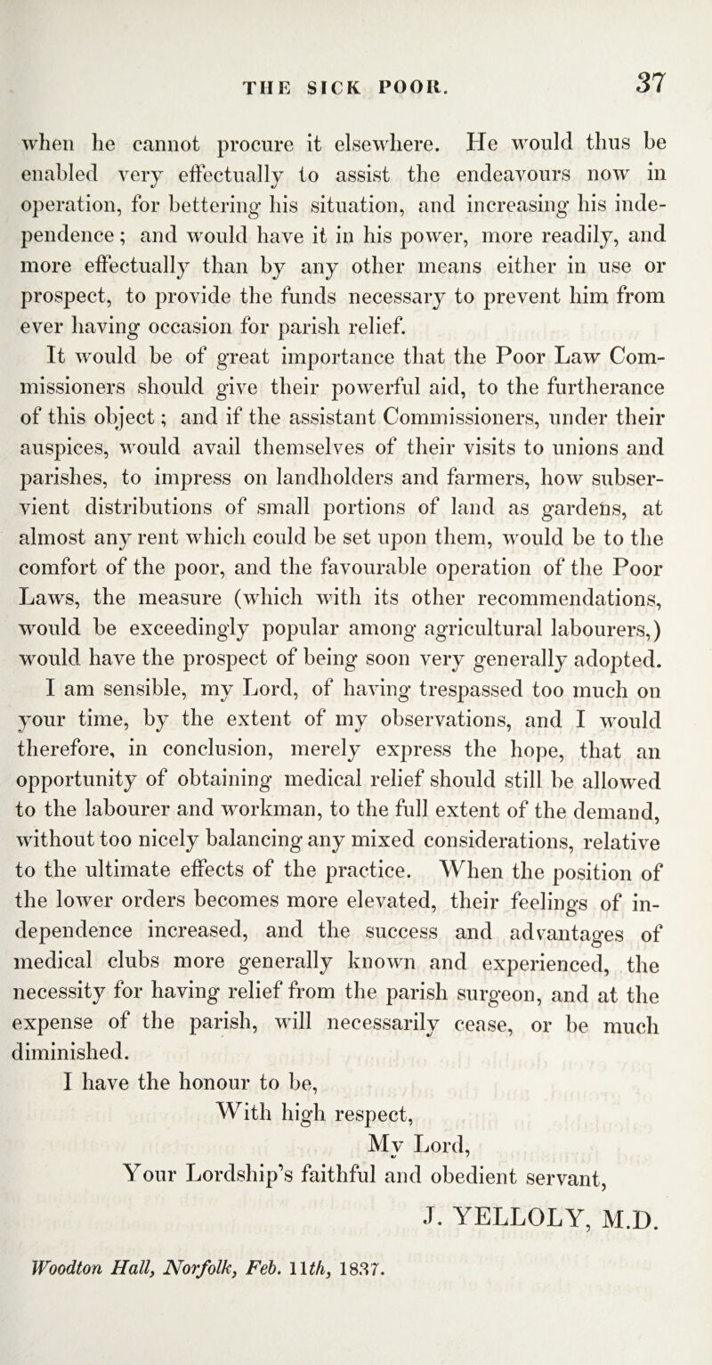 when lie cannot procure it elsewhere. He would thus be enabled very operation, for bettering his situation, and increasing his inde¬ pendence ; and would have it in his power, more readily, and more effectually than by any other means either in use or prospect, to provide the funds necessary to prevent him from ever having occasion for parish relief. It would be of great importance that the Poor Law Com¬ missioners should give their powerful aid, to the furtherance of this object; and if the assistant Commissioners, under their auspices, would avail themselves of their visits to unions and parishes, to impress on landholders and farmers, how subser¬ vient distributions of small portions of land as gardens, at almost any rent which could be set upon them, would be to the comfort of the poor, and the favourable operation of the Poor Laws, the measure (which with its other recommendations, would be exceedingly popular among agricultural labourers,) would have the prospect of being soon very generally adopted. I am sensible, my Lord, of having trespassed too much on your time, by the extent of my observations, and I would therefore, in conclusion, merely express the hope, that an opportunity of obtaining medical relief should still be allowed to the labourer and workman, to the full extent of the demand, without too nicely balancing any mixed considerations, relative to the ultimate effects of the practice. When the position of the lower orders becomes more elevated, their feelings of in¬ dependence increased, and the success and advantages of medical clubs more generally known and experienced, the necessity for having relief from the parish surgeon, and at the expense of the parish, will necessarily cease, or be much diminished. I have the honour to be, With high respect, Mv Lord, Your Lordship’s faithful and obedient servant, J. YELLOLY, M.D. Woodton Hall, Norfolk, Feb. 11th, 1887. effectually to assist the endeavours now m