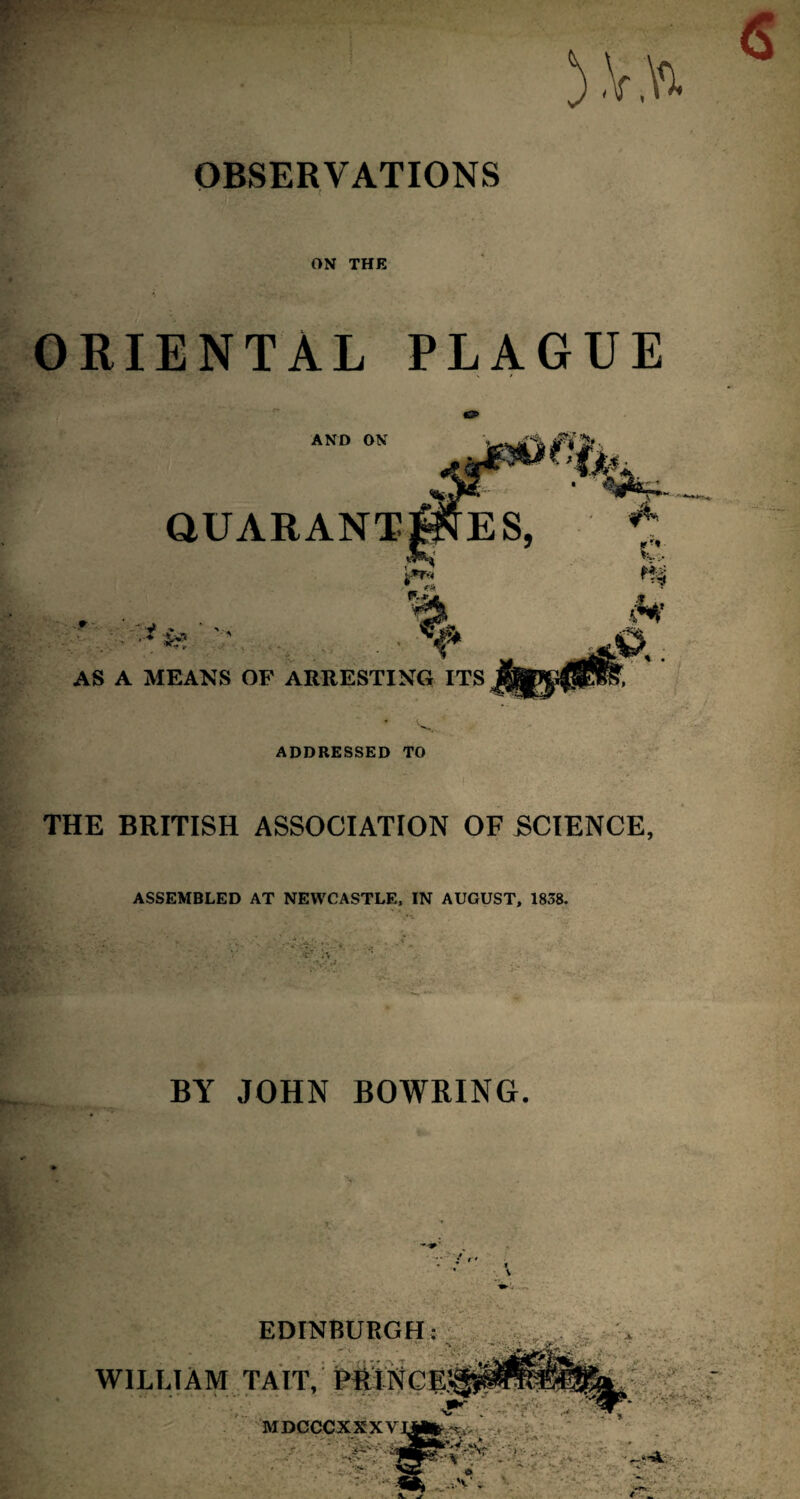 V.Vx OBSERVATIONS ON THE ORIENTAL PLAGUE AND ON QUARANT -*  -V •* ■ • ■■ ■• AS A MEANS OF ARRESTING ITS ADDRESSED TO THE BRITISH ASSOCIATION OF SCIENCE, ASSEMBLED AT NEWCASTLE, IN AUGUST, 1838. • ;:v: •* BY JOHN BOWRING. WILL