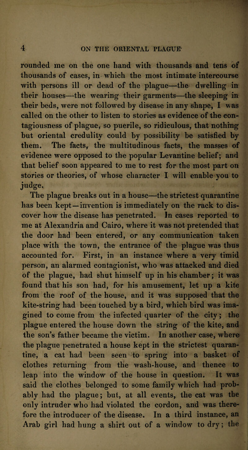 rounded me on the one hand with thousands and tens of thousands of cases, in which the most intimate intercourse with persons ill or dead of the plague—4he dwelling in their houses—the wearing their garments—the sleeping in their beds, were not followed by disease in any shape, I was called on the other to listen to stories as evidence of the con¬ tagiousness of plague, so puerile, so ridiculous, that nothing but oriental credulity could by possibility be satisfied by them. The facts, the multitudinous facts, the masses of evidence were opposed to the popular Levantine belief; and that belief soon appeared to me to rest for the most part on stories or theories, of whose character I will enable you to judge. The plague breaks out in a house—the strictest quarantine has been kept — invention is immediately on the rack to dis¬ cover how the disease has penetrated. In cases reported to me at Alexandria and Cairo, where it was not pretended that the door had been entered, or any communication taken place with the town, the entrance of the plague was thus accounted for. First, in an instance where a very timid person, an alarmed contagionist, who was attacked and died of the plague, had shut himself up in his chamber; it was found that his son had, for his amusement, let up a kite from the roof of the house, and it was supposed that the kite-string had been touched by a bird, which bird was ima¬ gined to come from the infected quarter of the city; the plague entered the house down the string of the kite, and the son’s father became the victim. In another case, where the plague penetrated a house kept in the strictest quaran¬ tine, a cat had been seen to spring into a basket of clothes returning from the wash-house, and thence to leap into the window of the house in question. It was said the clothes belonged to some family which had prob¬ ably had the plague; but, at all events, the cat was the only intruder who had violated the cordon, and was there¬ fore the introducer of the disease. In a third instance, an Arab girl had hung a shirt out of a window to dry; the