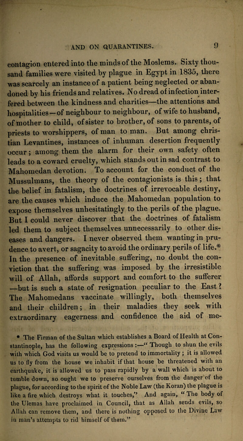 contagion entered into the minds of the Moslems. Sixty thou¬ sand families were visited by plague in Egypt in 1835, there was scarcely an instance of a patient being neglected or aban¬ doned by his friends and relatives. No dread of infection inter¬ fered between the kindness and charities—the attentions and hospitalities —of neighbour to neighbour, of wife to husband, of mother to child, of sister to brother, of sons to parents, of priests to worshippers, of man to man. But among Chris¬ tian Levantines, instances of inhuman desertion frequently occur; among them the alarm for their own safety often leads to a coward cruelty, which stands out in sad contrast to Mahomedan devotion. To account for the conduct of the Mussulmans, the theory of the contagionists is this; that the belief in fatalism, the doctrines of irrevocable destiny, are the causes which induce the Mahomedan population to expose themselves unhesitatingly to the perils of the plague. But I could never discover that the doctrines of fatalism led them to subject themselves unnecessarily to other dis¬ eases and dangers. I never observed them wanting in pru¬ dence to avert, or sagacity to avoid the ordinary perils of life.# In the presence of inevitable suffering, no doubt the con¬ viction that the suffering was imposed by the irresistible will of Allah, affords support and comfort to the sufferer —but is such a state of resignation peculiar to the East l The Mahomedans vaccinate willingly, both themselves and their children; in their maladies they seek with extraordinary eagerness and confidence the aid of me- * The Firman of the Sultan which establishes a Board of Health at Con¬ stantinople, has the following expressions :—“ Though to shun the evils with which God visits us would be to pretend to immortality ; it is allowed us to fly from the house we inhabit if that house be threatened with an earthquake, it is allowed us to pass rapidly by a wall which is about to tumble down, so ought we to preserve ourselves from the danger of the plague, for according to the spirit of the Noble Law (the Koran) the plague is like a fire which destroys what it touches,1’’ And again, “ The body of the Ulemas have proclaimed in Council, that as Allah sends evils, so Allah can remove them, and there is nothing opposed to the Divine Law in man’s attempts to rid himself of them.”
