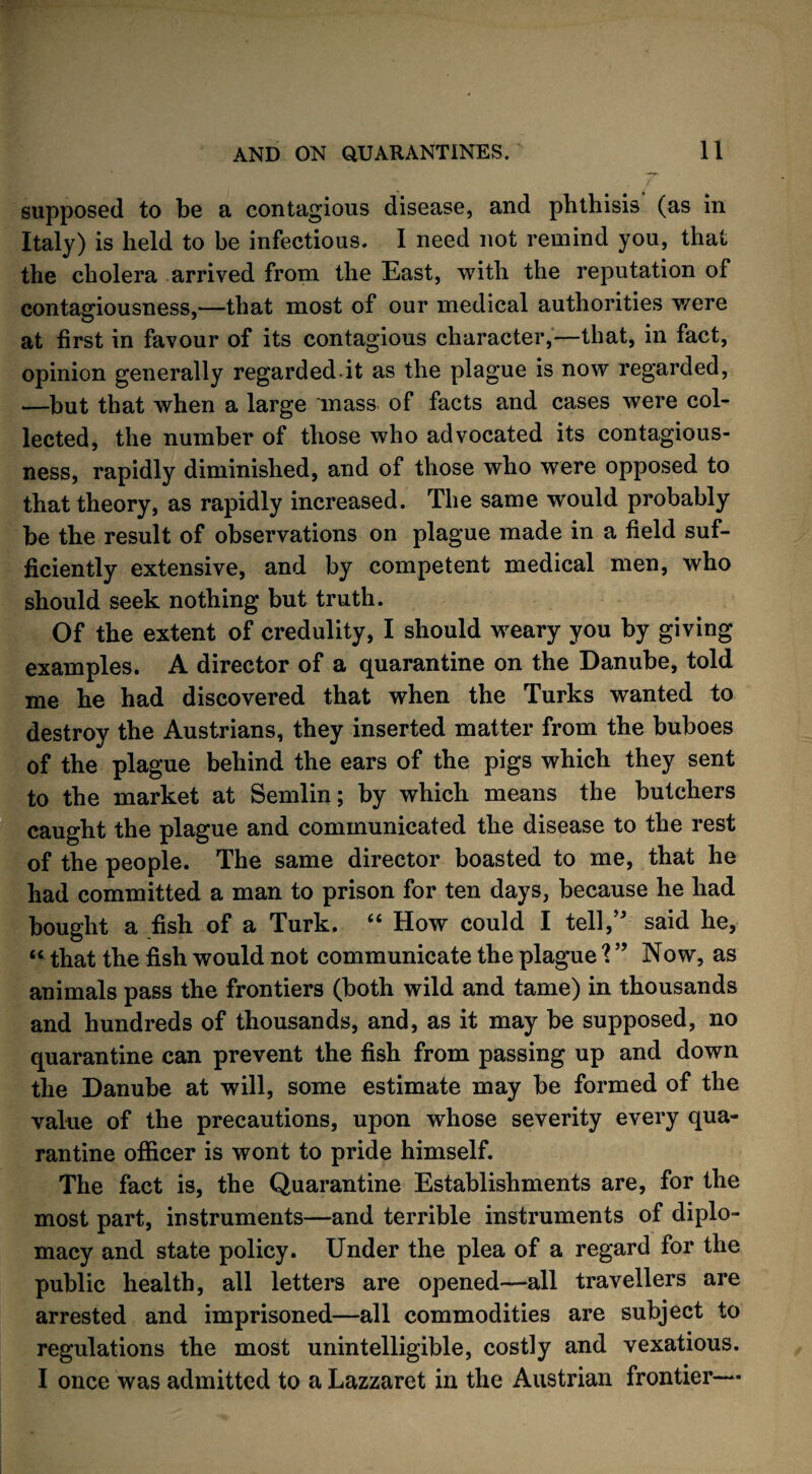 supposed to be a contagious disease, and phthisis (as in Italy) is held to be infectious. I need not remind you, that the cholera arrived from the East, with the reputation of contagiousness,—that most of our medical authorities were at first in favour of its contagious character,—that, in fact, opinion generally regarded.it as the plague is now regarded, —but that when a large mass of facts and cases were col¬ lected, the number of those who advocated its contagious¬ ness, rapidly diminished, and of those who were opposed to that theory, as rapidly increased. The same would probably be the result of observations on plague made in a field suf¬ ficiently extensive, and by competent medical men, who should seek nothing but truth. Of the extent of credulity, I should weary you by giving examples. A director of a quarantine on the Danube, told me he had discovered that when the Turks wanted to destroy the Austrians, they inserted matter from the buboes of the plague behind the ears of the pigs which they sent to the market at Semlin; by which means the butchers caught the plague and communicated the disease to the rest of the people. The same director boasted to me, that he had committed a man to prison for ten days, because he had bought a fish of a Turk. “ How could I tell,” said he, “ that the fish would not communicate the plague ? ” Now, as animals pass the frontiers (both wild and tame) in thousands and hundreds of thousands, and, as it may be supposed, no quarantine can prevent the fish from passing up and down the Danube at will, some estimate may be formed of the value of the precautions, upon whose severity every qua¬ rantine officer is wont to pride himself. The fact is, the Quarantine Establishments are, for the most part, instruments—and terrible instruments of diplo¬ macy and state policy. Under the plea of a regard for the public health, all letters are opened—all travellers are arrested and imprisoned—all commodities are subject to regulations the most unintelligible, costly and vexatious. I once was admitted to a Lazzaret in the Austrian frontier—