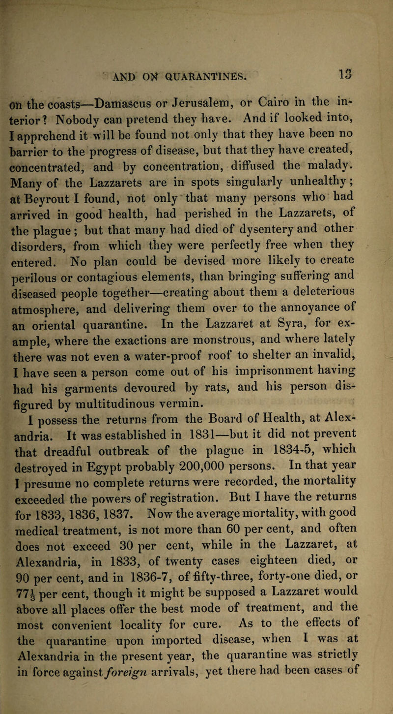 on the coasts—Damascus or Jerusalem, or Cairo in the in¬ terior1? Nobody can pretend they have. And if looked into, I apprehend it will be found not only that they have been no barrier to the progress of disease, but that they have created, concentrated, and by concentration, diffused the malady. Many of the Lazzarets are in spots singularly unhealthy ; at Bey rout I found, not only that many persons who had arrived in good health, had perished in the Lazzarets, of the plague ; but that many had died of dysentery and other disorders, from which they were perfectly free when they entered. No plan could be devised more likely to create perilous or contagious elements, than bringing suffering and diseased people together—creating about them a deleterious atmosphere, and delivering them over to the annoyance of an oriental quarantine. In the Lazzaret at Syra, for ex¬ ample, where the exactions are monstrous, and where lately there was not even a water-proof roof to shelter an invalid, I have seen a person come out of his imprisonment having had his garments devoured by rats, and his person dis¬ figured by multitudinous vermin. 1 possess the returns from the Board of Health, at Alex¬ andria. It was established in 1831—but it did not prevent that dreadful outbreak of the plague in 1834-5, which destroyed in Egypt probably 200,000 persons. In that year I presume no complete returns were recorded, the mortality exceeded the powers of registration. But I have the returns for 1833, 1836,1837. Now the average mortality, with good medical treatment, is not more than 60 per cent, and often does not exceed 30 per cent, while in the Lazzaret, at Alexandria, in 1833, of twenty cases eighteen died, or 90 per cent, and in 1836-7, of fifty-three, forty-one died, or 77J per cent, though it might be supposed a Lazzaret would above all places offer the best mode of treatment, and the most convenient locality for cure. As to the effects of the quarantine upon imported disease, when I was at Alexandria in the present year, the quarantine was strictly in force against foreign arrivals, yet there had been cases of