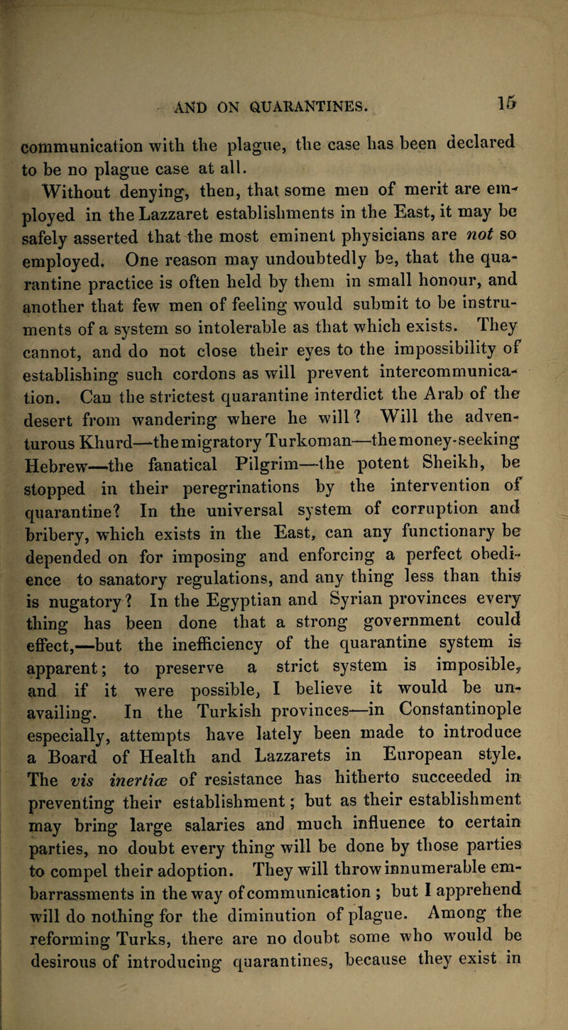 communication with the plague, the case has been declared to be no plague case at all. Without denying, then, that some men of merit are em¬ ployed in the Lazzaret establishments in the East, it may be safely asserted that the most eminent physicians are not so employed. One reason may undoubtedly be, that the qua¬ rantine practice is often held by them in small honour, and another that few men of feeling would submit to be instru¬ ments of a system so intolerable as that which exists. They cannot, and do not close their eyes to the impossibility of establishing such cordons as will prevent intercommunica¬ tion. Can the strictest quarantine interdict the Arab of the desert from wandering where he will ? Will the adven¬ turous Khurd—the migratory Turkoman—the money-seeking Hebrew—the fanatical Pilgrim—the potent Sheikh, be stopped in their peregrinations by the intervention of quarantine? In the universal system of corruption and bribery, which exists in the East, can any functionary be depended on for imposing and enforcing a perfect obedi¬ ence to sanatory regulations, and any thing less than this is nugatory ? In the Egyptian and Syrian provinces every thing has been done that a strong government could effect,—but the inefficiency of the quarantine system is apparent; to preserve a strict system is imposibley and if it were possible, I believe it would be un¬ availing. In the Turkish provinces—in Constantinople especially, attempts have lately been made to introduce a Board of Health and Lazzarets in European style. The vis inertias of resistance has hitherto succeeded in preventing their establishment; but as their establishment may bring large salaries and much influence to certain parties, no doubt every thing will be done by those parties to compel their adoption. They will throw innumerable em¬ barrassments in the way of communication ; but I apprehend will do nothing for the diminution of plague. Among the reforming Turks, there are no doubt some who would be desirous of introducing quarantines, because they exist in